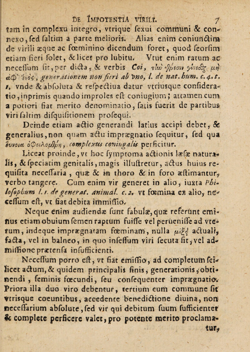 tam in complexu integro, vrrique fexui communi & con¬ nexo , fed faltim a parte melioris. Alias enim coniundira de virili asque ac feminino dicendum foret, quod feorfim etiam fieri folet, & licet pro lubitu. Vtut enim ratum ac neceffum fit,per dida? & verbis Coi, tlw fyjscnv yiveSg fi$ dQ' ao\, generationem Confieri ab t>no, l de nat. hum. c. 4, t* vnde & abfoiuta 8c refpediua datur vtriusqua confidera- tio,inprimis quando improles efi: coniugium; aitamencum a pociori fiat merito denominatio, facis fuerit de partibus viri faltim difquifitionem profequi. Deinde etiam adio generandi latius accipi debet, Sc generalius,non quam adu impr^gnatio fequitur, fed qua emoict o(p&t\6p8/u'/i , complexus coniugalis perficitur. Liceat proinde,vt hoc fymproma adionis lagfas natura¬ lis, &fpeciatim genitalis, magis illuftretur, adus huius re* quifita neceffaria , qu£ & in thoro & in foro aeftimantur^ Verbo tangere. Cum enim vir generet in alio, iuxta Pbu lofopbum Lt. de generat, animal, c.2* Vi femina ex alio, ne^ cefium eft, vt fiat debita immifffe Neque enim audiendae funt fabulae, quae refertmt emi- fius etiamobuiumfemen raptum fuiffe Vel perueniffcad vte* tum, indeque impraegnatam feminam, nulla adualf* fada, vel in balneo, in quo infefium viri feeuta fit,vel ad- fniflkme praetente infufficienti. Necefium porro ei!, vt fiat emiffio, ad completum fer* licet adum,& quidem principalis finis, generationis, obti* nendi , feminis fecundi, feu confequenter ifnpraegnatio*. Priora illa duo viro debentur, «ertium cum commune fit Vtrisque coeuntibus, accedente benedidione diuina,nort! neceflfarium abfolure,fcd vir qui debitum fuum fufficientef Is complete perficere valet,pro potente merito proclama*