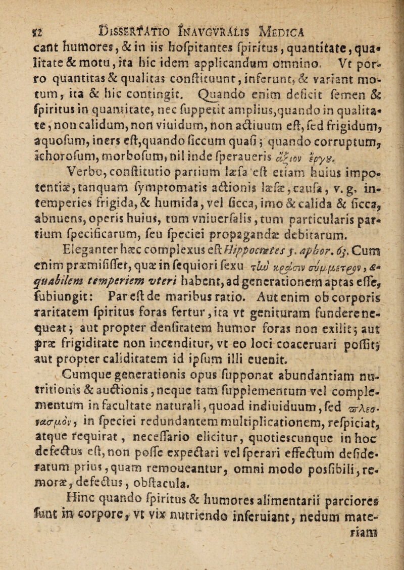 eant humores, & in iis hofpitante* fpirkus, quantitate, qua» litate & motu, ita hic idem applicandam omnino, Vt por¬ ro quantitas & qualitas conftituunt, inferunt, & variant mo¬ tum, ita & hic contingit. Quando enim deficit femen & fpiritus in quantitate, nec fuppedt amplius,quando in qualita- te, non calidum, non viuidum, non a&iuutn efl, fed frigidum, aquofum, iners dl,quando ficcum quafi; quando corruptum, khorofum, morbofutn, nil inde fperaueris epyx. Verbo,conftitutio partium laefa eft etiam huius impo¬ tentis, tanquam fymptomatis a&ionis Isfe.caufa, v.g» in¬ temperies frigida,& humida, vel Occa, imo & calida & ficca, abnuens, operis huius, tum vniucrfalis, tum particularis par¬ tium fpecificarum, feu fpeciei propaganda: debitarum. Eleganter hxc complexus cftHippomtes y.Apbor. 6j, Cuna efiim praemififlef, qua: in fequiori fexu npdmv mfipgT&t, *• quabilem tempsrum vteri habent, ad generationem aptas e fle, fubiungit: Par dide maribus ratio. Aut enim ob corporis raritatem fpiritus foras fertur,ita vt genituram funderene- queat j aut propter denfiratem humor foras non exilit 5 aut prae frigiditate non incenditur, vt eo loci coaceruari pofBtj aut propter caliditatem id ipfum illi eueoit. Cumque generationis opus fupponat abundantiam mi- tritioms & audionis, neque tam fuppiementum vel comple¬ mentum in facultate naturali,quoad indiuiduum,fed ®-Aea- teuruoy, in fpeciei redundantem multiplicationem, refpiciar, atque requirat, neceffario elicitur, quotiescunque in hoc defedus eft,non poffc expedari vclfperari effedum defide- ratum prius,quam remoueantur, omnimodo posfibili,re¬ mone, defedus, obftacula. Hinc quando fpiritus & humores alimentarii parciores fant i» corpore, vt vix nutriendo inferuiant, nedum mate¬ riam