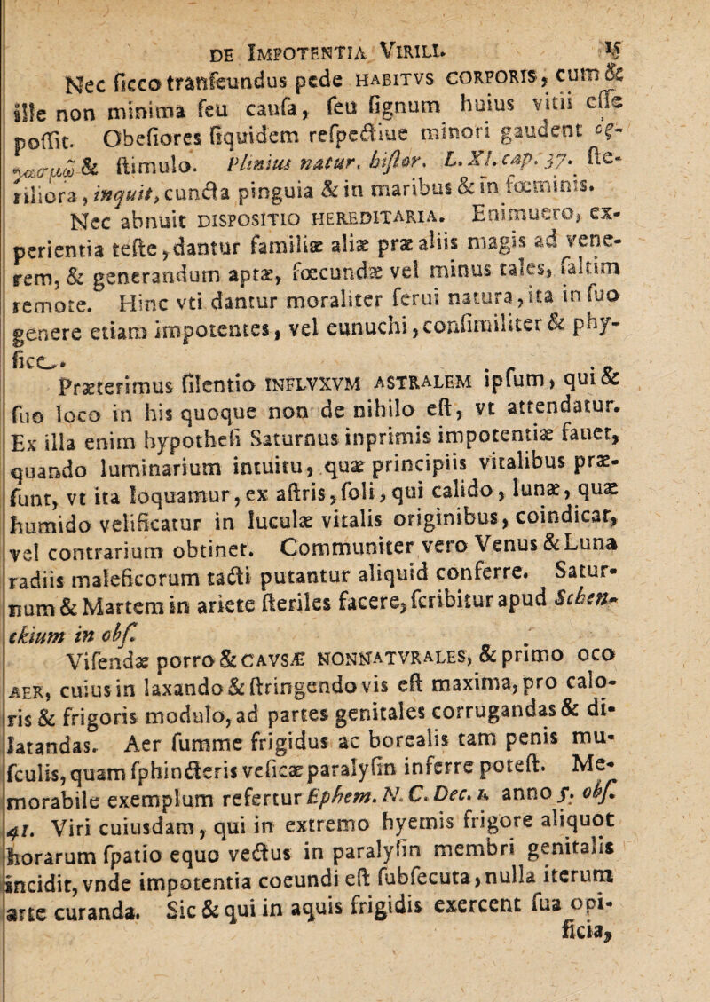 Nec ficco tranfeundus pede habitvs corporis , cutn& sile non minima feu caufa, feu fignum huius vitii cfis poffit. Obefiores fiqmdem rcfpc£Uue minori gaudent of- wruSJk ftimulo. VUnius natur, bifiw. L.XL €4^:37^ fte* t iliora , inquit, cuncta pinguia & in maribus & ih^oeminiS. Nec abnuit dispositio hereditaria. Enimuero, ex¬ perientia tefte, dantur familiae aliae prx aliis magis ad vene¬ rem, & generandum aptx, foecundas vel minus taie&) laltim remote. Hinc vti dantur moraliter ferui natura ,ita in fuo genere etiam impotentes, vel eunuchi,confinaiUter& phy- Praeterimus filentio inflvxvm astralem ipfum, qui& fuo loco in his quoque non de nihilo eft, vt attendatur. Ex illa enim hypotheft Saturnus inprimis impotentiae fauer, quando luminarium intuitu,,.qaat principiis vitalibus pr*. funt, vt ita loquamur,ex aftris,fo!i,qui calido, lunae, quae humido velificatur in luculae vitalis originibus , coindicar, vel contrarium obtinet. Communiter vero Venus & Luna radiis maleficorum tadi putantur aliquid conferre. Satur¬ num & Martem in ariete fteriles facere, feribitur apud Scbm» ckium in cbf* Vifendse porro &cavs.£ nonhatvrales, & primo oco aer, cuius in laxando &ftringendo vis eft maxima, pro calo¬ ris & frigoris modulo, ad partes genitales corrugandas & di¬ latandas. Aer fumme frigidus ac boreahs tam penis mu- fculis,quamfphinfteris vdicseparalyfin inferre poteft. Me¬ morabile exemplum referturEphem.NX>Dec>h anno/, obfi +t. Viri cuiusdam, qui in extremo hyemis frigore aliquot horarum fpatio equo ve&us in paralyfin membri genitalis incidit, vnde impotentia coeundi eft fubfecuta,nulU iterum srte curanda. Sic & qui in aquis frigidis exercent fua t>pi- ficia^