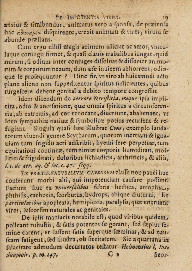 - ' 5e Impotentia vim$ v if anxius & tlmibundus, animatus vero a fponfa , de practcnfa hac cifovapta difquirente, erexit animum & vires, virum fe abunde praefrans. Cum ergo nihil magis animum afficiat ac amor, vincu¬ laque coniugii firmet, & quafi claui* trabalibus iungat,-quid mirum,fi odium inter coniuges difibluat&difTbciet animo*5 rum & corporum nexum, dum a fe inuicem abhorrent, odio¬ que fe profequuntur ? Hinc fit, vt viro ah hujusmodi actu plane alieno non fuppeditentur fpirkus fufficientes, quibus turgefeere debent genitalia debito tempore cotigrefflis, Idem dicendum de terrore Sttriftitia^imque ipfa impli¬ cita, odio &auerfatione, quae omnia fpirkus a circumferen¬ da, ab extremis,ad cor reuocant,diuer£unt, abalienant, vt loco fympaihiae natius &fymboiics potius recutient & re¬ fugiant. Singula quafi haec illuftrat Comr exemplo lauda* torum viuendi genere Scytharum, quorum inertiam &igna- uiam tum frigido aeri adfcribk, hyemi fere perpetuae,tum equitationi continuae, tum nimis corporis humiditati, mol- iiriei & frigiditati, doloribus ifchiadicis, arthriticis, & aliis* L c. de Aer, aq. (f !oc> c. ^7. feqq. Ex PRjETERNATVRALIVM CAVSARVM claffe HOU pauci huc conferunt morbi alii , qui impotentiam caufare poffunt; Faciunt huc ex 'bnwerfaltbw febris hectica, atrophia^, j phthifis, cachexia, fcorbutus, hydrops, aliique diuturni. Et particularibus apoplexia, hemiplexia, paralyfis, qus eneruant vires, &feorfim naturales ac genitales. De ipfis maniacis notabile eft , quod viribus quidem^ polleant robuftis, St fatis potentes fe gerant, fed fepius fe¬ mine carent, vt laffient fatis fuperque feminas, & ad nau- feam fatigent, fed fruftra, ob ficcitatem. Sic a quartana in falacitate admodum decurtatos teftatur Relmvntm l, lus* duurmir> p>m*247» Q 1 - Seor-