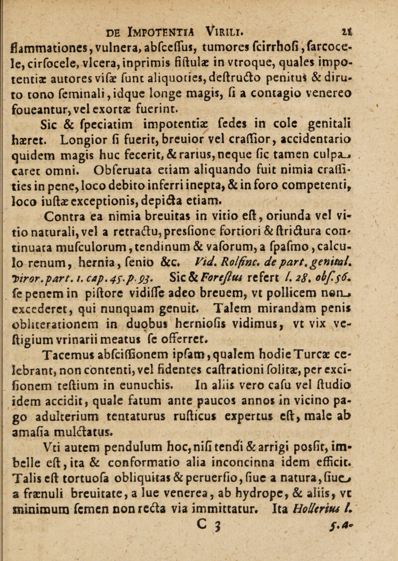 fiammationes, vulnera, abfceffus, tumores fcirrhofi, farcoce- le,cirfoceIe, vlcera,inprimi$ fiftulae in vtroque, quales impo¬ tentiae autoresvifae funt aliquoties, deftru&o penitu* & diru¬ to tono feminali,idque longe magis, fi a contagio venereo foueantur, vel exortae fuerint. Sic & fpeciatim impotentiae fedes in cole genitali haeret. Longior fi fuerit, breuior vel craffior, accidentaria quidem magis huc fecerit, & rarius, neque fic tamen culpa.,, caret omni. Obferuata etiam aliquando fuit nimia cralli- ties in pene, loco debito inferri inepta, & in foro competenti, loco iuftae exceptionis, depi&a etiam. Contra ea nimia breuitas in vitio eft, oriunda vel vi¬ tio naturali, vel a retradu,pre$fione fortiori &ftridura con¬ tinuata mufculorum, tendinum & vaforum, a fpafmo, calcu¬ lo renum, hernia, fenio &c. Vtd. Rolfinc* de part.genml. Tviror.part. /. cap. 4^pP3- Sic & For efltu refert /. 28, obfis$. fe penem in piftore vidifle adeo breuem, vt pollicem nen_» excederet, qui nunquam genuit. Talem mirandam penis ©bhterationem in duobus herniofis vidimus, vt vix ve- ftigium vrinarii meatus fc offerret. Tacemus abfcifBonem ipfam, qualem hodie Tureae ce¬ lebrant, non contenti, vel fidentes caftrationi folitae, per exci- fionem teftium in eunuchis. In aliis vero cafu vel ftudio idem accidit, quale fatum ante paucos annos in vicino pa¬ go adulterium tentaturus rufticus expertus cft, male ab amafia mulctatus. Vti autem pendulum hoc, nifi tendi & arrigi posfit, im¬ belle eft,ita & conformatio alia inconcinna idem efficit. Talis cft tortuofa obliquitas &peruerfio,fiuc a natura,fiuo a fraenuli breuitate, a lue venerea, ab hydrope, & aliis, vc minimum femen non reda via immittatur. Ita Hollcritu L