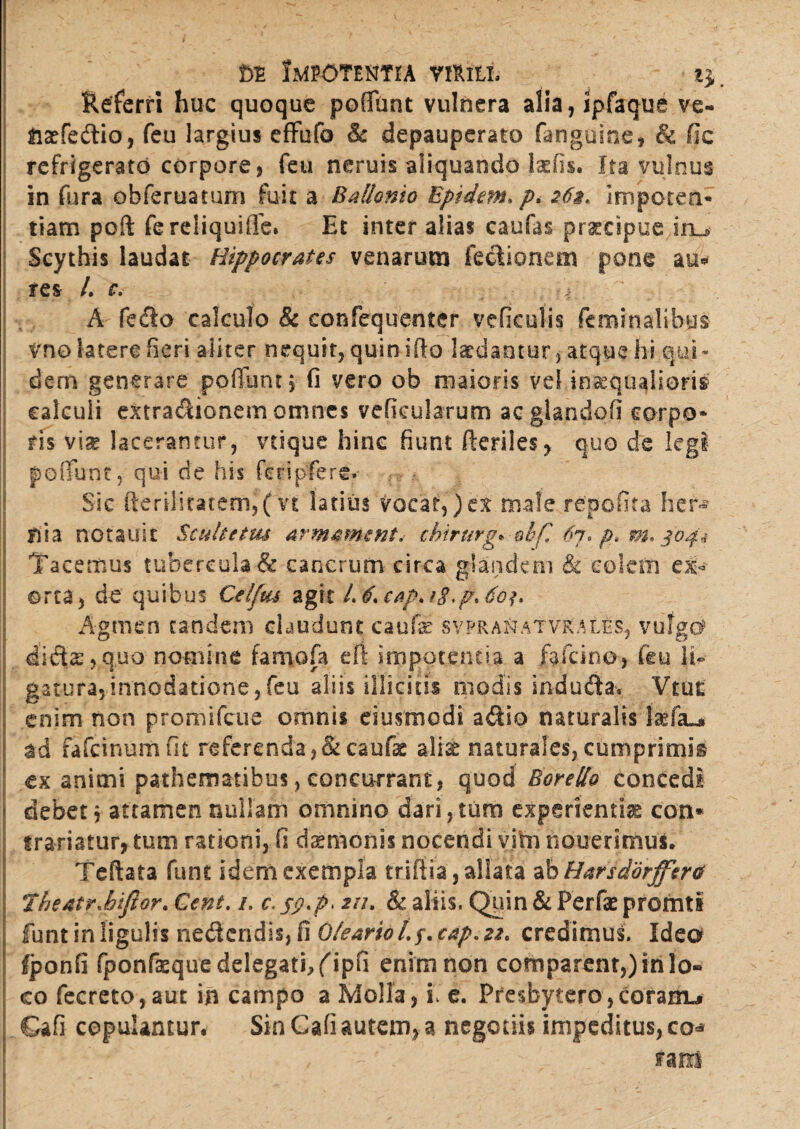 m Impotentia rmih Referri huc quoque pofifunt vulnera alia,ipfaque ve- naefedio, feu largius effufo & depauperato fanguine, & fic refrigerato corpore , feu neruis aliquando laefis. Ita vulnus in fura obferuatum fuit a Ballanto Epidem. p, 26%* Impoten* tiam poft fereiiquifie» Et inter alias caufas praecipue iru Scythis laudat Hippocrates venarum fedionem pone au* res L c, A fedo calculo & confequenter vefkulis feminalibus Vno latere fieri aliter nequit, quin ifto laedantur, atque hi qui - dem generare pofTunt j fi vero ob maioris vel inaequalioris calculi extradionem omnes veReularum acglandofi carpo* ris via lacerantur, vtique hinc fiunt fteriles, quo de legi poliunt, qui de his feripfere. Sic fteriliratem,*( vt latius Vocat,) ex male repofita her¬ nia nctauic Scultetm armament, cMrurg* ohf, pt m* 304« Tacemus tubercula & cancrum circa glandem & colem ex¬ orta, de quibus Celfm agit /. (L cap> 18$oh Agmen tandem claudunt caufas sypranatviut£s, vulga didae,q.uo nomine famofa eft impotentia a fafeino, feu II gatura5innodatione,feu aliis illicitis modis induda* Vtut enim non promifcue omnis eiusmodi adio naturalis tefiu* ad fafeinumfit referenda ,&caufe alise naturales, cumprimis ex animi pathematibus, concurrant, quod Borello concedi debet, attamen nullam omnino dari,tum experientia con* irariatur, tum rationi, fi daemonis nocendi vim nouerimus. Teftata funt idem exempla tttff ia, allata a bHarsdorfferct Theatr^biflor. Gent. 1. c. jy.p. 211. & aliis. Quin & Perfae promti funt in ligulis nedendis, fi Oleario Lf.cap.22> credimus. Idea fponfi fponfaequedelegathfipfi enim non comparent,) in lo¬ co fecreto,aut in campo a Moli a, i e. Pfesbytero,corarm» Cafi copulantur. Sin Cafi autem, a negotiis impeditus, co« , - - nm