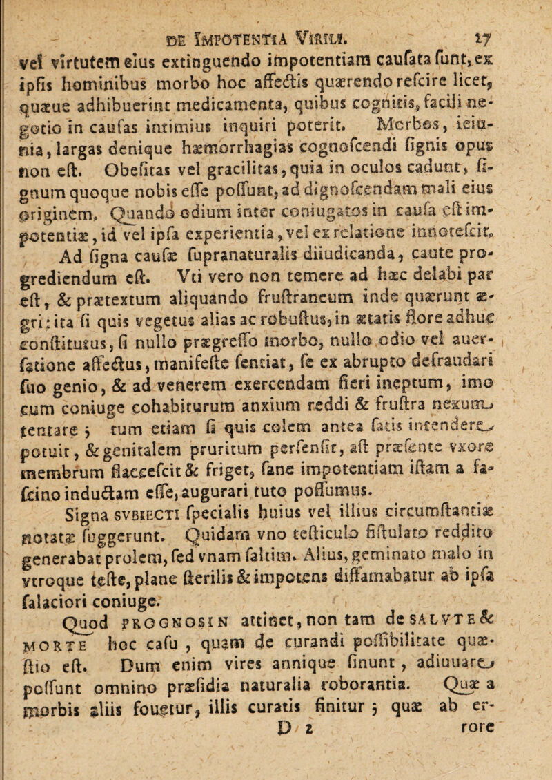 ve! virtutem eius extinguetido impotentiam caufata funt, ex ipfis hominibus morbo hoc affediis quaerendo refeire licet, quatue adhibuerint medicamenta, quibus cognitis, faciji ne¬ gotio in caufas intimius inquiri poterit. Morbos, ieiu- nia, largas denique haemorrhagia* cogaofcendi fignis opus non eft. Obefuas vel gracilitas,quia in oculos cadunt, fi- gnuin quoque nobis eifa poffunt, addignofcendammali eius originem. Quando odium inter coniugatos in caufa eft im¬ potentis, id vel ipfa experientia, vel ex relatione innotefeit. Ad figna caufs fupranaturalis diiudicanda, caute pro¬ grediendum eft. Vti vero non temere ad haec delabi par eft, &prstextum aliquando fruftraneum inde quaerunt ae- gri: ita fi quis vegetus alias ac robuftus,in statis flore adhuc conftitutus, fi nullo prsgreffo morbo, nullo odio vel auer- , fstione affe&us, manifefte fentiat, fe ex abrupto defraudari fuo genio, & ad venerem exercendam fieri ineptum, imo cum coniuge cohibiturum anxium reddi & fruftra nexunu jentare 3 tum etiam fi quis colem antea fatis intendero potuit, & genitalem pruritum psrfenfir, aft prsfentc vxore membrum flaceefcit 8e friget, fane impotentiam iitam a fa» fcino indu&am cfie, augurari tuto poffumus. Signa SVB5ECT3 fpecialis huius vel illius circumflantis RGtats fuggerunt. Quidam vno tefticub fiflulato reddito generabat prolem, fcd vnam faltim. Alius, geminato malo in ytroque tefte, plane fterilis& impotens diffamabatur ao ipfa falaciori coniuge. , Quod prognosi n attinet, non tam de saxvte & morte hoc cafu , quam de curandi poffibilitate quae* ftio eft. Dum enim vires annique finunt , adiuuaro poflunt omnino praefidia naturalia roborantia. Quae a morbis aliis fougtur, illis curatis finitur 3 quae ab er- P/ 2 rore