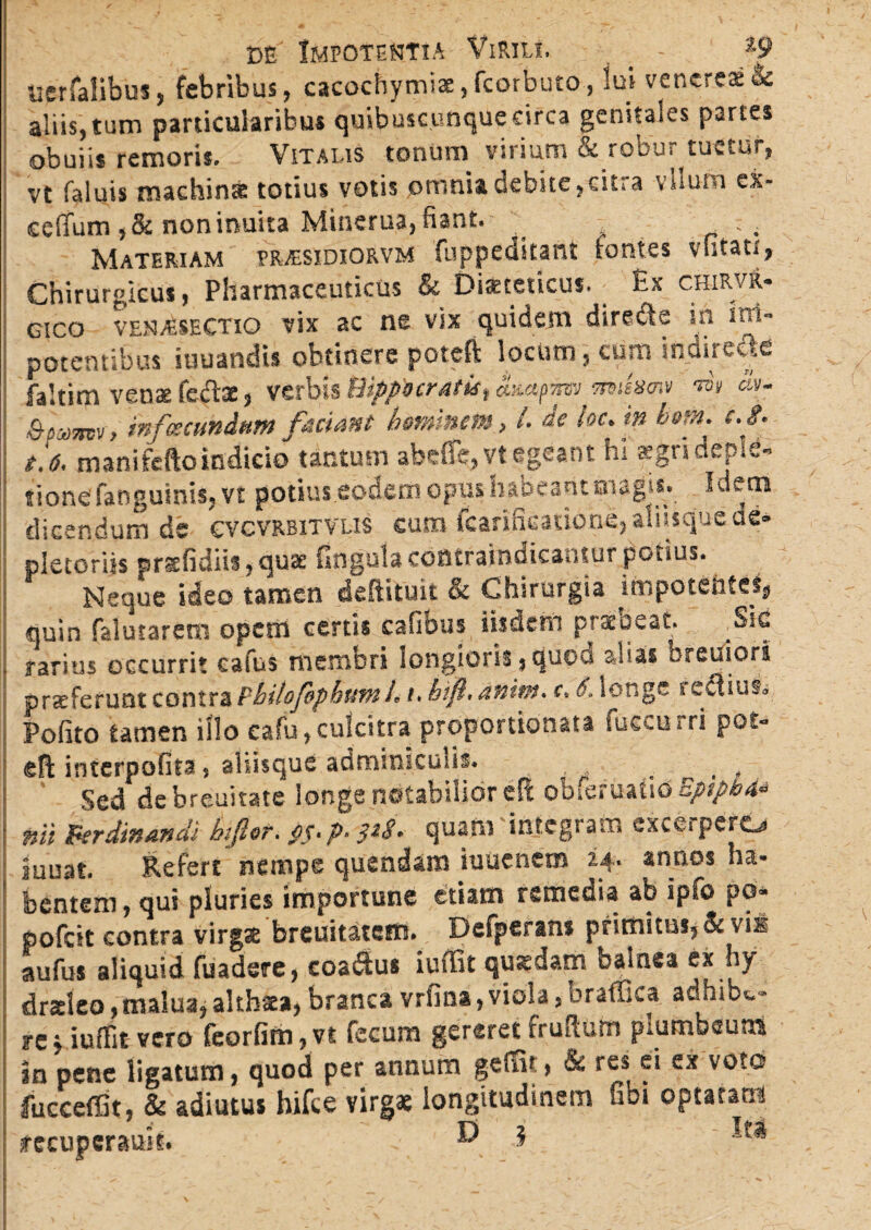 tierfalibus, febribus, cacochytniae,fcorbuto, lui veneres & aliis,tum particularibus quibuscunque eirca genitales partes obuiii remoris. Vitalis tonum virium & robur tuetur, vt faluis machinse totius votis omnia debite, cit; a vilum ck- ceffum ,&noninuita Minerua, fiant. _ Materiam pr^esidiorvm fuppeditant fontes vfitau, Chirurgicus, Pharmaceuticus & Dixteticus. Es chirvr- gico venabSECTio vix ac ne vix quidem dircdte in im¬ potentibus iuuandis obtinere poteft locum, cum indirecte faltim venae fedts, verbis Hippocratis, ampnw miism» w» &>. , infacundum faciant hominem, l. de loc.tn btm. c.$. t'.6, manifefto indicio tantusn abdfe,vt egeant hi aegri deple¬ tione fati quinis, vt potius .eodem opus habeant magis. Idem dicendum de cvcvrbitvus cum fcarificatione, aiiisque de- pictoriis prsefidiis, quae lingula contramdicantur potius. Neque ideo tamen deftituit & Chirurgia in>potentetji quin falutarem opem certis cafibus iisdem praebeat. §ie rarius occurrit cafus memori longioris, quou alias breuiors praeferunt contra Philofphttm h i. hifi, anim. r. 6, longe reftius» Pofito tamen illo cafu, culcitra proportionata fueeurri pot- eff interpofita, aliisque adminiculis. . , . Sed de breuitate longe notabilior cit obferuaho EptpbA» nii perdinandi hfor. pS. p. $tS. quam 'integram excerpero juuat. Refert nempe quendam iuuenem 24. annos ha¬ bentem , qui pluries importune etiam remedia ab ipfo po- pofeit contra virgx breuitatetn. Defperans primitus* & vii aufus aliquid fuadere, coa&us iuffit quxdam balnea ex hy drsleo,malua, althsta, branca vrfina, viola, braffica adhibe- re^ iuffit vero feorfirn?vt fecum gereret frudum plumbeuns in pene ligatum, quod per annum gefidt, & res ei ex voto fucceflit, & adiutus hifce virgx longitudinem libi optatam recuperatus. ® 3