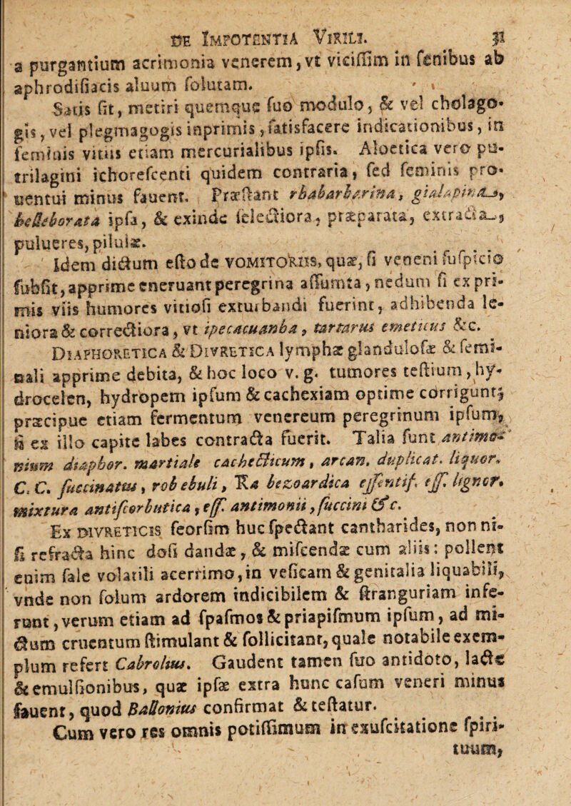 a purgantium acrimonia venerem, vt viciffim in fenibus ab aphrodifiacis aluum folutam. * > Satis fit, metiri quemque fuo modulo, & ve! cholago* gis, vel plegmagogisinprimis, Satisfacere indicationibus, in feminis vitus etiam mercurialibus ipfis. Aloetica vero ptl* trilagini icborefcenti quidem contraria, fed feminis pro* eentui minus fauent, Praeflam tbaharbmna, gialapmtu, beHiborata ipfa, & exinde ielefiiora, praeparata', excrafiau, pulueres, pilulae. Idemdi&um eftods vomitoriis, qux, fi veneni fufpicio fubfit, apprimeeneruantperegrina affumta,nedum fi expri¬ mis viis humores vitiofi exturbandi fuerint, adhibenda le¬ niora & corredtiora, vt ipecacuanba, mrtariu tmetuus &c. Diaphoretica & Divretica lympha glandulofz & femi- Bali apprime debita, & hoc loco v. g. tumores teftium ^hy¬ drocelen, hydropem ipfum & cachexiam optime cdrriguntj prateipue etiam fermentum vencrcum peregrinum ipfum, is ex illo capite labes contrafta fuerit. Talia funt antimo-' mum dtapbar. martiaU cackeblicutH, arc&n, dup-.icat> liquor* C. C. fucrinatm, rob ebuli, E* bezoardica ejftnttf. tjf. Itgmr. mixtura antifcorbutica, t(f. antimonii, fuerim & c. Ex DiVRETicis feorfim huc fpedant cantharides, non ni- S refra&a hinc dofs dandx, & mifeendz cum aliis: pollent enim fale volatili acerrimo,in vefkarn & genitalia liquabili, vnde non foium ardorem indicibilem & ftrar.guriam infe¬ runt, verum etiam ad fpafmosSipriapifmum ipfum, ad mt« dlurn cruentum ftimulant & follicitanr, quale notabile exem¬ plum refert Cabroltus• Gaudent tamen fuo antidoto, ladfc Stemulflonibus, quz ipfe extra hunc cafum veneri minus fauenr, quod Ballamus confirmat &teftatur. Cum vero res omnis potiffitnum in exufckatione fpiri- tuum,