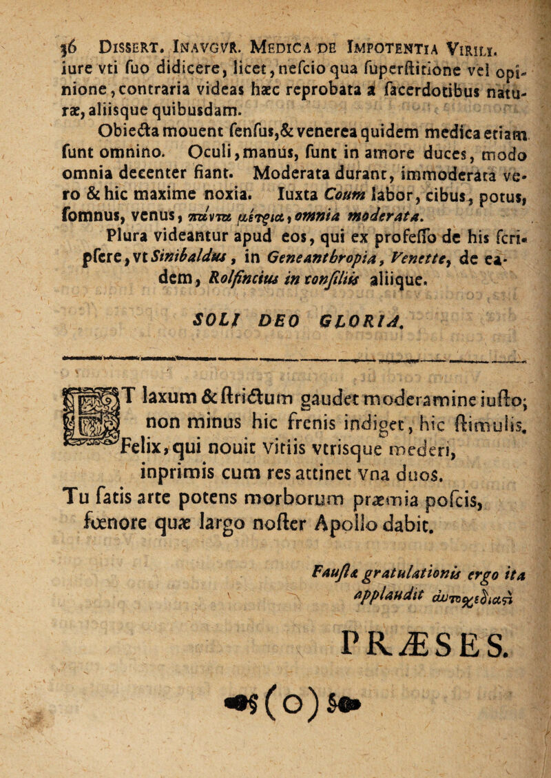 $6 Dxssert. Inavgvr. Medica de Impotentia Virili. iure vti fuo didicere, licet,nefcioqua fuperftitione vel opi¬ nione, contraria videas haec reprobata i facerdotibus natu¬ rae, aliisque quibusdam. Obie&amouent fenfus,& venerea quidem medica etiam funt omnino. Oculi,maniis, funt in amore duces, modo omnia decenter fiant. Moderata duranc, immoderata ve¬ ro & hic maxime noxia. Iuxta Coum labor, cibus,, potus, fomnus, venus, n«W (xergi&i omnia moderata. Plura videantur apud eos, qui ex profefio de his feri* ${ztz}vtSinibaldu4, in Geneantbropia» Venettey de ea¬ dem, Rolfincitu in tonfiliis aliiqtie. $01! DEO GLORIA. T laxum&ftri<Stum gaudet moderamine iufto; J non minus hic frenis indiget, hic ftimuiis. Felix, qui nouit vitiis vtrisque mederi, inprimis cum res attinet vna duos. Tu fatis arte potens morborum praemia pofeis, foenore quae largo nofter Apollo dabit. Faufla gratulationis ergo ita applaudit du^^B^icc^i TRUSES.