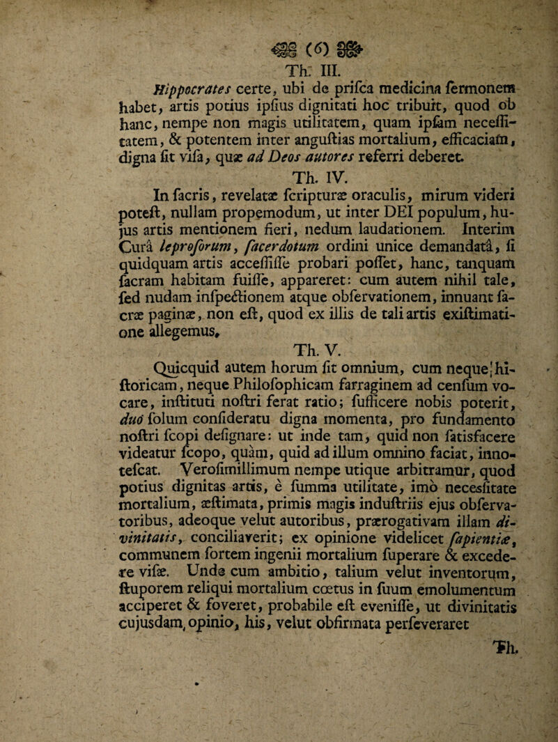 Hippocrates certe, ubi de prifca medicina fermonem habet, artis potius ipfius dignitati hoc tribuit, quod ob hanc, nempe non magis utilitatem, quam ipfam neceffi- tatem, & potentem inter anguftias mortalium, efficaciafn, digna fit vila, qux ad Deos autores referri deberet. Th. IV. In facris, revelatae fcripturx oraculis, mirum videri poteft, nullam propemodum, ut inter DEI populum, hu¬ jus artis mentionem fieri, nedum laudationem. Interim Cura leproforum, facer dotum ordini unice demandati, fi quidquam artis acceffifle probari pollet, hanc, tanquam facram habitam fuifle, appareret: cum autem nihil tale, fed nudam infpe&ionem atque obfervationem, innuant fa- erae paginx, non eft, quod ex illis de tali artis exiftimati- one allegemus, Th.V. Quicquid autem horum fit omnium, cum nequejhi- ftoricam, neque Philofophicam farraginem ad cenfum vo¬ care, inftituti noftri ferat ratio; fufficere nobis poterit, duo folum confideratu digna momenta, pro fundamento noftri fcopi defignare: ut inde tam, quid non fatisfacere videatur fcopo, quam, quid ad illum omnino faciat, inno- tefcat. Verofimillimum nempe utique arbitramur, quod potius dignitas artis, e fumma utilitate, imo necesfitate mortalium, xftimata, primis magis induftriis ejus obferva- toribus, adeoque velut autoribus, prxrogativam illam di¬ vinitatis y conciliaverit; ex opinione videlicet fapienttce, communem fortem ingenii mortalium fuperare & excede- revifx. Unde cum ambitio, talium velut inventorqm, ftuporem reliqui mortalium coetus in fuum emolumentum acciperet & foveret, probabile eft evenifle, ut divinitatis cujusdam,opinio, his, velut obfirmata perfeveraret