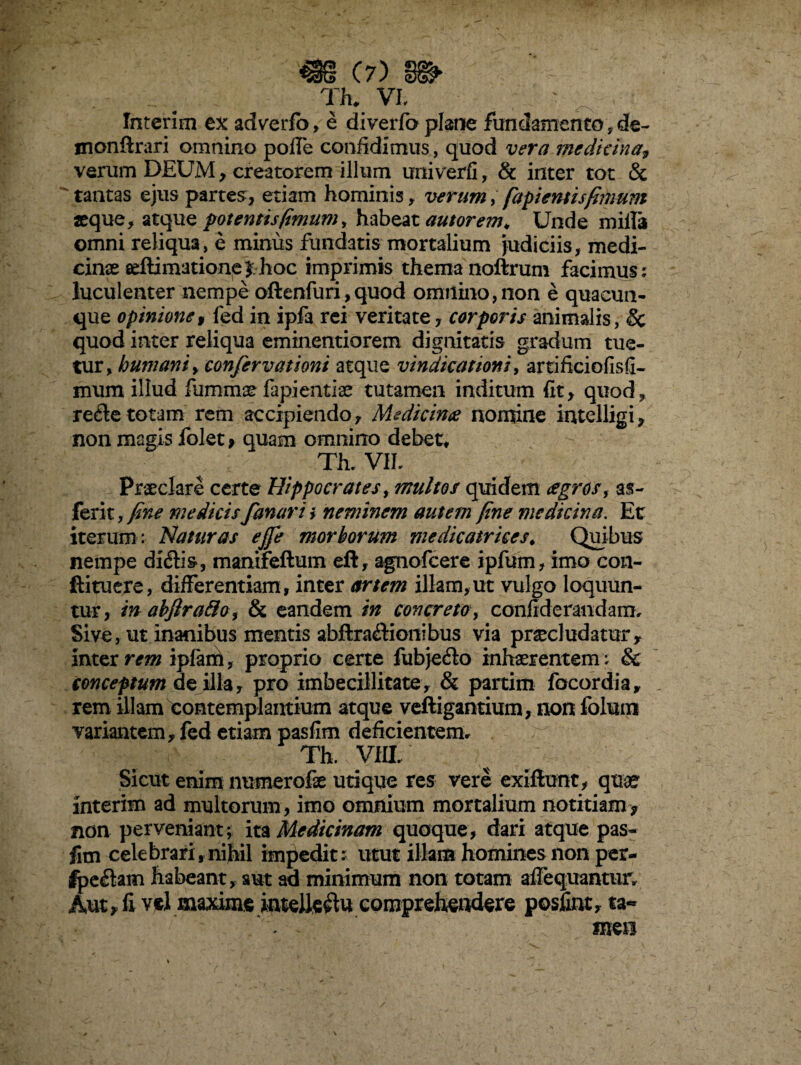 m e?) s» Th* VI, Interim ex adverfb, e diverfo plane fundamento ? de- monftrari omnino polle confidimus, quod vera medicina, verum DEUM, creatorem illum univerfi, & inter tot & tantas ejus partes:, etiam hominis , verum, fapientisfimum aeque, atque potentisfimum, habeat amorem* Unde milia omni reliqua, e minus fundatis mortalium judiciis, medi¬ cinae seftimatione hoc imprimis thema noftrum facimus: luculenter nempe oftenfuri,quod omnino,non e quacun¬ que opinione 9 led in ipfa rei veritate, corporis animalis, & quod inter reliqua eminentiorem dignitatis gradum tue¬ tur, humani, confervationi atque vindicationi, artifieiofisfi- mum illud fummae fapientia* tutamen inditum iit^ quod, re£le totam rem accipiendo. Medicina nomine intclligi, non magis folet , quam omnino debet, Th. VII, Praeclare certe Hippocrates, multos quidem agros, as- ferit, fine medicis fanari i neminem autem fine medicina. Et iterum : Naturas ejfe morborum medicatrices. Quibus nempe diftis, manifeftum eft, agnofcere ipfum, imo con- ftituere, differentiam, inter artem illam,ut vulgo loquun¬ tur, in abfira&o , & eandem in concreto, conflderandam. Sive, ut inanibus mentis abftra&ionibus via praeludatur, inter rem ipfani, proprio certe fubje&o inhaerentem i & conceptum de illa, pro imbecillitate , & partim focordia, rem illam contemplantium atque vefligantium, non folum variantem, fed etiam pasfim deficientem, Th. VIII. Sicut enim numerofe utique res vere exiftunt, quae interim ad multorum, imo omnium mortalium notitiam> non perveniant, ita Medicinam quoque, dari atque pas¬ fim celebrari,nihil impedit; utut illam homines non per- IpeCtam habeant, aut ad minimum non totam aflequantur, Aut, fi vel maxime intellectu comprehendere posfint, ta¬ men