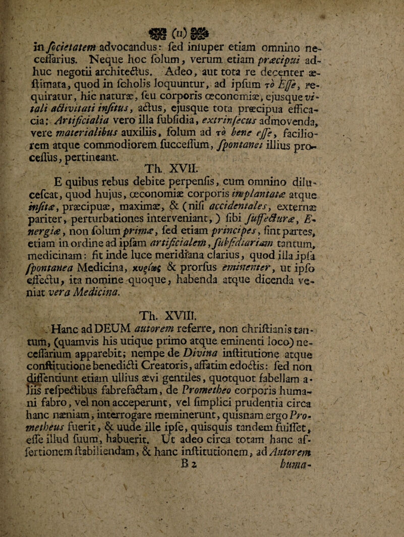 cellarius. Neque hoc folum, verum etiam praecipui ad¬ huc negotii archite&tis. Adeo , aut tota re decenter se- ftirnata, quod in fcholis loquuntur, ad ipfum tb Effey re¬ quiratur, hic naturae, ftu corporis oeconcmise; ejusquet>i“ tali a ftivit at i infitus, aChis, ejusque tota praecipua effica¬ cia; Artificialia vero illa fubfidia, extrinfecus admovenda, vere materialibus auxiliis, folum ad tq bene ej]ey facilio¬ rem atque commodiorem fucceffum, fpontanei illius pro*, cefliis, pertineant. t t Th. XVII. E quibus rebus debite perpenfis, cum omnino dilu- cefcat, quod hujus, oeconomiae corporis implantatae atque infitae, praecipuae, maximae, & (nili accidentales, externae pariter, perturbationes interveniant,) libi JuffeSura, E* nergiae, non folum primae, fed etiam principes, fint partes, etiam in ordine ad iplam artificialem y fubfidiariam tantum, medicinam: fit inde luce meridfana clarius, quod iila jpfa fpontattea Medicina, xvfi&g & prorfus eminenter, ut ipfo effeftu, ita nomine quoque, habenda atque dicenda ve¬ niat vera Medicina. Th. xvni. .' Hanc ad DEUM autorem referre, non chrifoianls tan - tum, (quamvis his utique primo atque eminenti loco) ne- ccflarium apparebit; nempe de Divina inftitutione atque conftitutione benediCti Creatoris, affatim edoCtis: fed non «Jiffentiunt etiam ullius aevi gentiles, quotquot fabellam a- liis refpeCtibus fabrefactam, de Prometheo corporis huma¬ ni fabro, vel non acceperunt, vel limplici prudentia circa hanc naeniam, interrogare meminerunt, quisnam ergo Pro¬ metheus fuerit, & uude ille ipfo, quisquis tandem foiiffet, effe illud fuum, habuerit* Ut adeo circa totam hanc af¬ for tionemftabiliendam, & hanc inftitutionem, ad Autorem z huma- ./