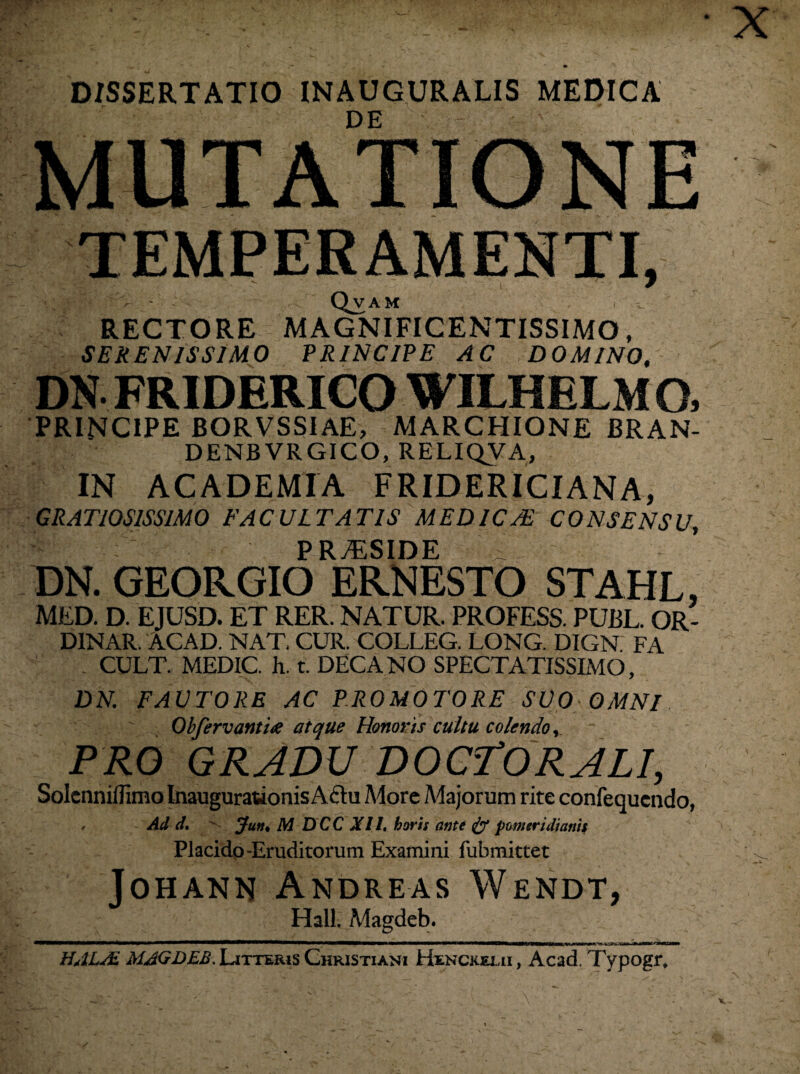 • X DISSERTATIO INAUGURALIS MEDICA DE MUTATIONE TEMPERAMENTI, Qvam RECTORE MAGNIFICENTISSIMO, SERENISSIMO PRINCIPE AC DOMINO, DN FRIDERICO WILHELM G, PRINCIPE BORVSSIAE, MARCHIONE BRAN- DENBVRGICO, RELIQVA, IN ACADEMIA FRIDERICIANA, GRATIOSISSIMO FACULTATIS MEDICAE CONSENSU, 1 PRAESIDE .... DN. GEORGIO ERNESTO STAHL, MED. D. EJUSD. ET RER. NATUR. PROFESS. PUBL. OR- DINAR. ACAD. NAT. CUR. COLLEG. LONG. DIGN FA CULT. MEDIC. h. t. DECANO SPECTATISSIMO, DN. FAUTORE AC PROMOTORE SUO OMNI Obfervanti<e atque Honoris cultu colendo, PRO GRADU DOCfORALI, Solcnniflimo Inaugurationis Actu More Majorum rite confequcndo, , Ad d. Jun< M D C C XIL horis ante & pomeridianis Placido-Eruditorum Examini fubmittet Johann Andreas Wendt, Hali. Magdeb. HALsE MAGDEB. Litteris Christiani Hxnckeui, Acad. Typogr, V