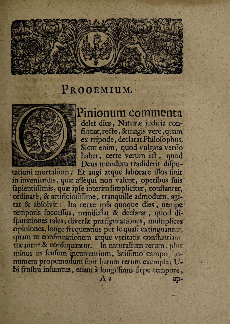 Prooemium. ..- - \.v.  ; Pinionum commenta delet dies, Naturae judicia con¬ firmat, refte , & magis vere, quam ex tripode, declarat Philofophus, Sicut enim, quod vulgata verfio habet, certe verum eft , quod Deus mundum tradiderit difpu- Et angi atque laborare illos finit in inveniendis, quae afiequi non valent, operibus fuis fapientiflimis, quae ipfe interim fimpliciter, conftanter, ordinate, & artificio!illime, tranquille admodum, agi¬ tat & abfolvit: Ita certe ipfa quoque dies , nempe temporis fuccefius, manifeftat & declarat, quod di- fputationes tales, diverfse praefigurationes, multiplices opiniones, longe frequentius per le quafi extinguantur, quam ut confirmationem atque veritatis conflandam tueantur & confequantur. In naturalium rerum, plus minus in fenfum incurrentium, iatiifimo campo, in¬ numera propemodum funt harum rerum exempla; Li¬ bi fruftra infumtus, etiam a longiffimo liepe tempore, 2 ap- / tationi mortalium;