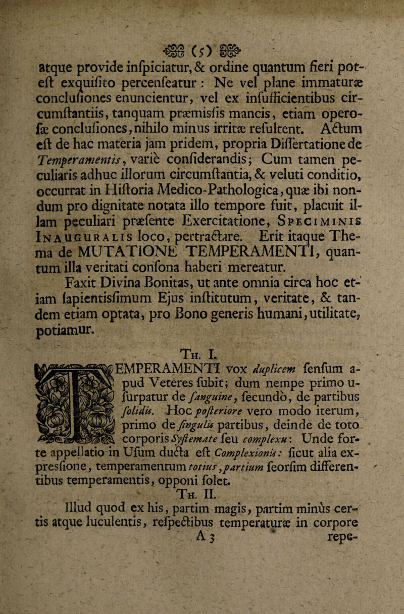 atque provide infpiciatur, & ordine quantum fieri pot- eft exquifito pereenfeatur: Ne vel plane immaturse concluuones enuncientur, vel ex infufficientibus cir¬ cumflandis, tanquam prsemisfis mancis, etiam opero- fse conclufiones, nihilo minus irritae refultent. Afrum eft de hac materia jam pridem, propria Diflertationede Temperamentis, varie confiderandis; Cum tamen pe¬ culiaris adhuc illorum circumflantia, & veluti conditio, occurrat in Hiftoria Medico-Pathologica,quae ibi non¬ dum pro dignitate notata illo tempore fuit, placuit il¬ lam peculiari praefente Exercitatione, Speciminis Inauguralis loco, pertraftare. Erit itaque The¬ ma de MUTATIONE TEMPERAMENTI, quan¬ tum illa veritati confona haberi mereatur. Faxit Divina Bonitas, ut ante omnia circa hoc et¬ iam lapientisfimum Ejus inftitutum, veritate, & tan¬ dem etiam optata, pro Bono generis humani,utilitate, potiamur. Th. L EMPERAMENTI vox duplicem feiifum a- pud Veteres fubit; dum nempe primo u- furpatur de [anguine, fecundo, de partibus [olidis. Hocpofteriore vero modo iterum, primo de fingulis partibus, deinde de toto corporis Syftemate feu complexu: Unde for¬ te appellatio in Ufum dufta efl Complexionis: ficut alia ex- presfione, temperamentum totius, partium feorfim differen¬ tibus temperamentis, opponi folet. Th. II. Illud quod ex his, partim magis, partim minus cer¬ tis atque luculentis, refpeftibus temperaturae in corpore A 3 repe-