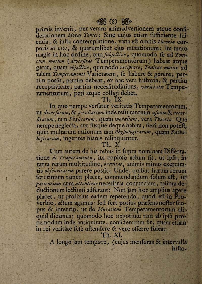 primis invenit, per veram animadverfionem atque confi- derationem Motus Tonici; Sine cujus etiam fufficiente fci- entia, & jufta contemplatione, vana eft omnis Theoria cor¬ poris ut vivi, & quarumlibet ejus mutationum: Ita tanto magis in hoc ordine, tam fubjettivef quomodo fe ad Toni- cum motum (diverfitas Temperamentorum) habeat atque gerat, quam objettive, quomodo reciproce, Tonicus motus ad talem Temperamenti Varietatem, ie habere & gerere, par¬ tim posilt, partim debeat, ex hac vera hiftoria, & partim recepti vitate, partim necesfitudinibus, variet at ia Tempe¬ ramentorum, peti atque colligi debet* Th. IX. In quo nempe verfatur veritatis Temperamentorum, Ut diverforum, & peculiarium inde refultantium ufuum&Cneces- fitatum, tam 'Phyfic arum, quam moralium, vera Theoria. Qua nempeneglefta, aut fusque dequehabita, fieri nonpoteft, quin multarum rationum tam Phy fio logicarum, quam Patho¬ logicarum, ingentes hiatus relinquantur. Th, X. Cum autem de his rebus in fupra nominata Differta- tione de Temperamentis, ita copiofe a6tum fit, ut ipfa, in tanta rerum multitudine, brevitas, animis minus exercita¬ tis obfcuritatem parere posfit; Unde, quibus harum rerum fcrutinium tamen placet, commendandum folum eft, ut' patientiam cum attentione neeeffaria conjunftam, talium de- duftionum le£fioni adferant: Non jam hoc amplius agere placet, ut prolixius eadem repetendo, quod eft in Pro¬ verbio, adum agamus: fed fert potius praefensnofterfco- pus & intentip, ut de Mutatione Temperamentorum ali¬ quid dicamus; quomodo hoc negotium tam ab ipla pro- pemodum inde antiquitate, confideratum fit, quam etiam in rei veritate fefe offendere & vere offerre foleat. Th. XI. A longo jam tempore, (cujus menfuras & intervalla ^ hifto-