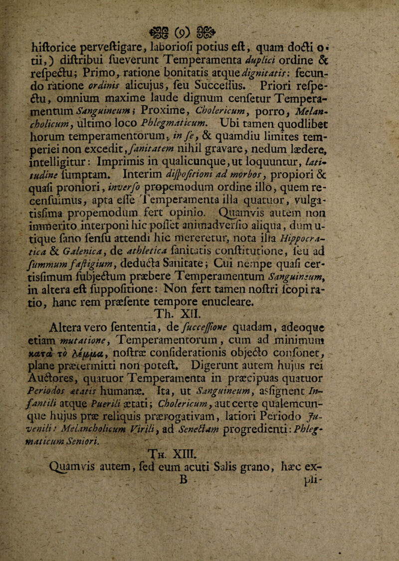 hiftorice perveftigare, laboriofi potius eft, quam dofli o» tii,) diftribui fueverunt Temperamenta duplici ordine & refpe&u; Primo, ratione bonitatis atqiiedignitatis: fecun¬ do ratione ordinis alicujus, feu Succeliiis. Priori refpe- O:\iy omnium maxime laude dignum cenfetur Tempera¬ mentum Sanguineum ,* Proxime, Cbolericum, porro, Melan¬ cholicum , ultimo loco Phlegmaticum. Ubi tamen quodlibet horum temperamentorum v in fe? & quamdiu limites tem¬ periei non excedit,fanitatem nihil gravare, nedum laedere, intelligitur: Imprimis in qualicunque,ut loquuntur, lati- tudine liimptam* Interim difpojttioni ad morbos, propiori & quali proniori, inverfo properandum ordine illo, quemre- cenfuimus, apta eife Temperamenta illa quatuor, vulga - tisfima propemodum fert opinio. Quamvis autem non immerito interponi hic pollet animadverfio aliqua, dumu- tique fano fenfu attendi hic mereretur, nota ilia Hippocra- tua & Galenica, de athletica fanicatis conftitutione, feu ad fummum faftigium, dedu&a Sanitate; Cui nempe quali cer- tislimum fubje£tum praebere Temperamentum Sanguineum, in altera eft fuppofitione: Non fert tamen noftri lcopi ra¬ tio, hanc rem praefente tempore enucleare. ' Th. XII. Altera vero fententia, de fuccejjione quadam, adeoque etiam mutatione, Temperam entorum, cum ad mini mum Kctrd to hippo,, noftrae confiderationis obje£to confbnet, plane praetermitti non poteft* Digerunt autem hujus rei Au&pres, quatuor Temperamenta in praecipuas quatuor Periodos ditatis humanae Ita, Ut Sanguineum, asfignent In¬ fantili atque Puerili aetati; Cbolericum, aut certe qualemcun¬ que hujus prae reliquis praerogativam, latiori Periodo Ju¬ venili: Melancholicum Virili, ad Senettam progredienti: Phleg¬ maticum Seniori. Th. XIII* Quamvis autem, fed eum acuti Salis grano, haec ex- B - pii-