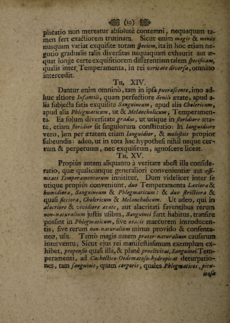 plicatio non mereatur abfolute contemni, nequaquam ta¬ men fert exactiorem trutinam. Sicut enim magi? & minus nusquam variat exquifite totam Jpeciem, ita in hoc etiam ne¬ gotio gradualis talis diverfitas nequaquam exhaurit aut se¬ quat longe certe exquifitiorem differentiam talem jj>ecificamy qualis inter Temperamenta , ia rei vernate diverfay. omnino intercedit. Th, XIV. Dantur enim omnino,tam in vpfopuerdfcenteyimo ad¬ huc altiore Infantili} quam perfeCtiore Senili aetate > apud a- Ea fubjeCta fatis exquifite Sanguineum, apud alia Ch§ Uricum y apud alia Phlegmaticum, Ut & Melancholicum y Temperamen¬ ta* Ea folum diverficate gradus, ut utique in floridiore aeta- te, etiam floridior fit fingulorura conftitutio: In languidiore vero, jam per aetatem etiam languidior, & molefiiis propior fubeundis: adeo, ut in tota hac hypothefi nihil neque ceri tum & perpetuum > nec exquifitum, agnofeere liceat. Th, XV , , • x Proplus autem aliquanto a veritate abeft illa confide- ratia, quae qualicumque generaliori convenientiae aut affi¬ nitati Temperamentorum innititur* Dum videlicet inter fe utique propius conveniunt, duo Temperamenta Laxiora & bumidiora, Sanguineum & Phlegmaticum : & duo ftrittiora & quafi fictiora, Cholericum & Melancholicum. Ut adeo, qui in alacriore & vividiore at at e, aut alacritati faventibus rerum non-n at ur alium juftis ufibtlS, Sanguinei fuilt habitUS, tranfire posfint in Phlegmaticum y five a tatis marcorem introducen¬ tis, five rerum non-naturalium minus provido & eonfenta- iieo, ufa. Tanto magis autem prater-naturalium caufarunt interventu; Sicut ejus rei manifeflisfimum exemplum ex¬ hibet, propenfio quafi illa, & planeproclivit as > SanguineTY pera menti, ad Cachcttico-Oedematofa-hydropicat deturpatio- Bes , tam /'anguinis ? quam corporis x quales Phlegmaticos ypitut~ itof* /