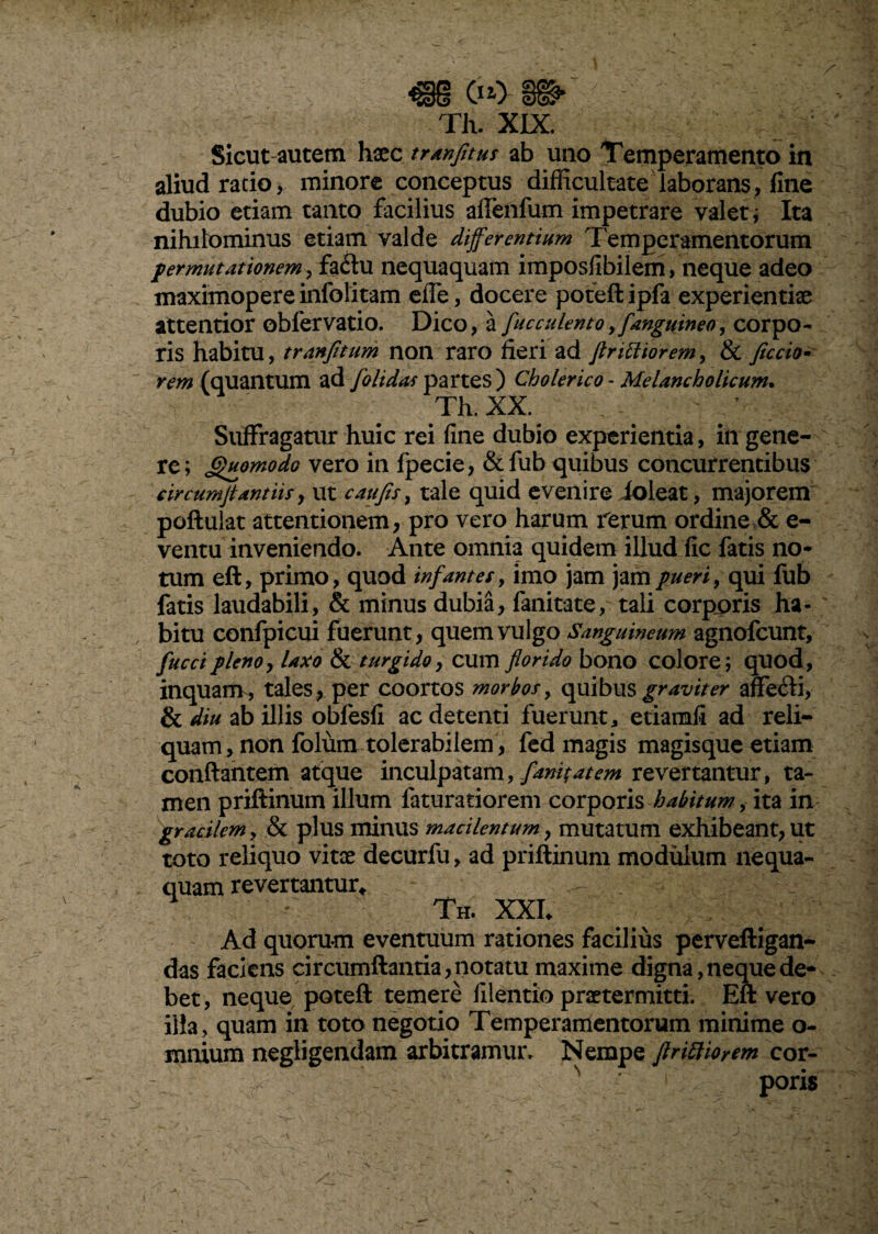 m cio- s®-' Th. XIX. Sicut autem haec tranfitus ab uno Temperamento in aliud ratio, minore conceptus difficultate laborans, fine dubio etiam tanto facilius aflenfum impetrare valet; Ita nihilominus etiam valde differentium Temperamentorum permutationem, fatftu nequaquam imposfibilem, neque adeo maximopere infolitam effe, docere poteft ipfa experientiae attentior oblervatio. Dico, a fucculento,tfanguineo, corpo¬ ris habitu, tranfitum non raro fieri ad ftrittiorem, & fictio* rem (quantum ad jolidas partes) Cholerico - Melancholicum. Th. XX. Suffragatur huic rei fine dubio experientia, in gene¬ re; Quomodo vero in fpecie, &fub quibus concurrentibus circumflamus > ut c au fis, tale quid evenire ioleat, majorem poftulat attentionem, pro vero harum ferum ordine & e- ventu inveniendo. Ante omnia quidem illud fic fatis no¬ tum eft, primo, quod infantes, imo jam jam pueri, qui fub fatis laudabili, & minus dubia, fanitate, tali corporis ha¬ bitu confpicui fuerunt, quem vulgo Sanguineum agnofcunt, fuctipleno, laxo & turgido, cum florido bono colore; quod, inquam, tales, per coortos morbos, quibus graviter affe&i, & diu ab illis obfesfi ac detenti fuerunt, etiamfi ad reli¬ quam, non folum tolerabilem , fed magis magisque etiam conflantem atque inculpatam, fundat em revertantur, ta¬ men priftinum illum faturatiorem corporis habitum , ita in gracilem, & plus minus macilentum, mutatum exhibeant, ut toto reliquo vitee decurfu, ad priftinum modulum nequa¬ quam revertantur* Th. XXL Ad quorum eventuum rationes facilius perveftigan- das faciens circumflantia, notatu maxime digna, neque de¬ bet, neque poteft temere filentio praetermitti. Eft vero illa, quam in toto negotio Temperamentorum minime o- mnium negligendam arbitramur. Nempe flritiioyem cor- ' poris