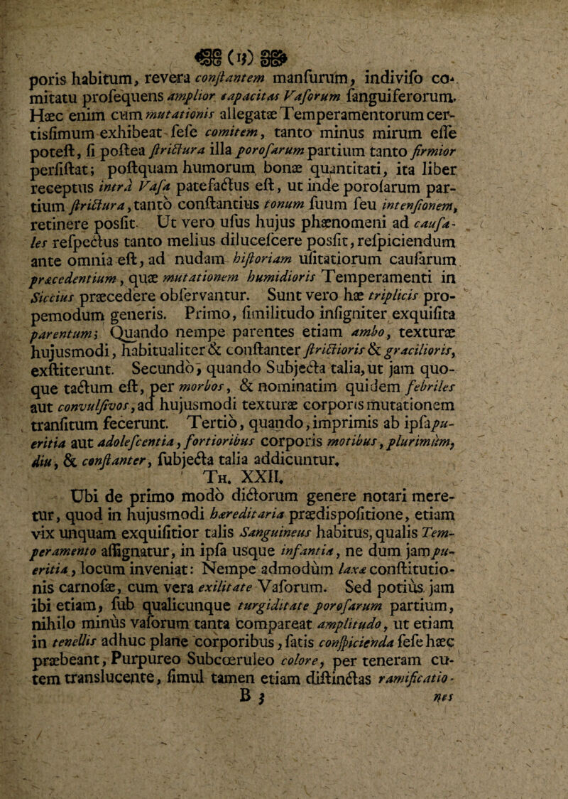 poris habitum, revera conflantem man furum, indivifo co*» mitatu profequens amplior sapae it as Vaforum {anguiferorum. Haec enim commutationis allegatae Temperamentorum cer- tisfimum exhibeat fefe comitem, tanto minus mirum efle poteft, fi poftea ftrittura illa porofarum partium tanto firmior perfiftat; poftquam humorum bonae quantitati, ita liber receptus intra Vafa patefaftus eft, ut inde porofarum par¬ tium ftrittura, tanto conftailtius tonum fuum feu intenftonem> retinere posfit Ut vero ufus hujus phaenomeni ad cauf*- les refpedus tanto melius dilucefcere posfit, relpiciendum ante omnia eft, ad nudant hiftoriam ufitatiorum caufarum pracedentium, quae mutationem humidioris Temperamenti in Siccius praecedere obfervantur. Sunt vero hae triplicis pro- pemodum generis. Primo, fimilitudo infigniter exquifita parentum; Quando nempe parentes etiam ambo, texturae hujusmodi , habitualiter & conftanter ftrUdioris & gracilioris, exftiterunt. Secundo^ quando Subje&a talia, ut jam quo¬ que taftum eft, per morbos, & nominarim quidem febriles aut convulfivosy ad hujusmodi texturae corporis mutationem tranfitum fecerunt. Tertio, quando,imprimis ab ipfapu¬ eritia aut adolefcentia , fortioribus corporis motibus, plurimum, diu, & conftanter, fubjeda talia addicuntur. Th. XXII. Ubi de primo modo di&orum genere notari mere¬ tur, quod in hujusmodi hareditaria praedispofitione, etiam vix unquam exquifitior talis Sanguineus habitus, qualis Tem¬ peramento affignatur, in ipfa usque infantia, ne dum jam pu¬ eritia , locum inveniat: Nempe admodum laxa conftitutio- nis carnofae, cum vera exilitate Vaforum. Sed potius, jam ibi etiam, fub qualicunque turgiditate porofarum partium, nihilo minus vaforum tanta compareat amplitudo, ut etiam in tenellis adhuc plane corporibus, fati $ conjpicienda fefe haec praebeant, Purpureo Subcoeruleo colore, per teneram cu¬ tem translucente, fimui tamen etiam diftinrias rumificat io - B j > nes