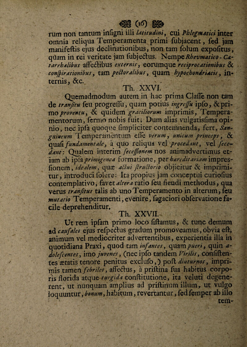 mrn m ; , rum non tantum infigni illi latitudini, cui Phlegmatici inter omnia reliqua Temperamenta primi fubjacent, fed jam manifeftis ejus declinationibus, non tam folum expolitus, qtiam in rei veritate jam fubje&us. NQmpQRhevmatico-Ca- tarrhalibus affe&ibus externis, eorumque reciprocationibus & conjjirationibus, tam peroralibus, quam hypochondriacis > in¬ ternis, &c. Th. XXVI. Quemadmodum autem in hac prima Clafle non tam de tranfitu feu progreiTu, quam potius ingrcffu ipfo, & pri¬ mo proventu, & quidem graciliorum imprimis, Tempera- mentorum, lernio nobis fuit; Dum alias vulgatisfima opi¬ nio, nec ipla quoque limpliciter contemnenda, fert, San¬ guineum Temperamentum die verum, unicum princeps, & quali fundamentale, a quo reliqua vel procedant, vel fece¬ dant : Qualem interim fecejfioriem nos animadvertimus et¬ iam ab ipla primigene a formatione, per h&riditariam impres- lionem, idealem, quae achu ft rufior io objicitur & imprimi¬ tur, introduci folere: Ita propius jam conceptui curioflus contemplativo, favet altera ratio feu flendi methodus, qua verus tranfitus talis ab uno Temperamento in alterum , feu mutatio Temperamenti,evenire,Tagacioriobfervationefa¬ cile deprehenditur, r - Th. XXVII. - Ut rem ipfam primo loco fiftamus, & tunc demum ad caufales ejus refpedus gradum promoveamus, obvia eft, animum vel mediocriter advertentibus, experientia ilia in quotidiana Praxi, quod tam infantes, quam pueri r quin a- dolefcentes, imo juvenes, (necipfo tandem Virilis, confiften- tes aetatis tenore penitus exclufo,) poft diuturnos, impri¬ mis tamen febriles, affedus, a priftina lua habitus corpo¬ ris florida atque turgida eonftitutione, ita veluti degene¬ rent, ut nunquam amplius ad priftinum illum r ut vulgo loquuntur, bonum, habitum, revertanturfed femper ab illo * - - tetn-