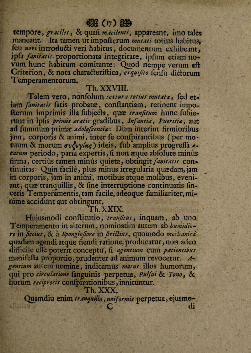 - «mmw tempore, graciles y & quafi macilenti, appareant, imo tales maneant. Ita tamen ut impofterum mutati totius habitus, leu novi introdudi veri habitus, documentum exhibeant, ipfa fanitatis, proportionata integritate, ipfum etiam no¬ vum hunc habitum comitante: Quod nempe verum eft Criterion, & nota chara&eriftica, exquifto fenfu dirorum Temperamentorum, Th. XXVIII. Talem vero, nonfblum textura totius mutata, fed et¬ iam fanitatis fatis probatae, conftantiam, retinent impo- fterum imprimis illa fubjefta, quae tranfitum hunc fubie- ruilt in ipfis primis at at is gradibus, Infantia, Pueritia, aut ad fummum primae adoltfc entia: Dum interim firmioribus jam, corporis & animi, inter le confpirantibus (per mo¬ tuum & morum rv£vyt<ze) ideis, fub ampliusprogrefla a- fatum periodo, paria expertis, fi non aeque abfolute minus firma, certius tamen minus quieta, obtingit fanitatis con» tinuitas: Quin facile, plus minus irregularia quaedam, Jam in corporis, jam in animi, motibus atque molibus, eveni¬ ant, quae tranquillis, & fine interruptione continuatis fin- ceris Temperamentis, tam facile, adeoque familiariter, mi¬ nime accidunt aut obtingunt, . Th.XXIX. Hujusmodi conftitutio, tranftus, inquam, ab uno Temperamento in alterum, nominarim autem ab humidio- re inferius, & a Spongiofiore in flrittius, quomodo mechanica quadam agendi atque fiendi ratione,producatur, non adeo difficile elle poterit conceptu, fi agentium cum patientibus manifefta proportio, prudenter ad animum revocetur, A- gcntium autem nomine, indicamus motus illos humorum, qui pro circulatione fanguinis perpetua, Pulfui & • Tono, & horum reciprocis confpirationibus, innituntur. Th. XXX, Quamdiu enim tranquilla, uniformis perpetua, ejusmo- C v di