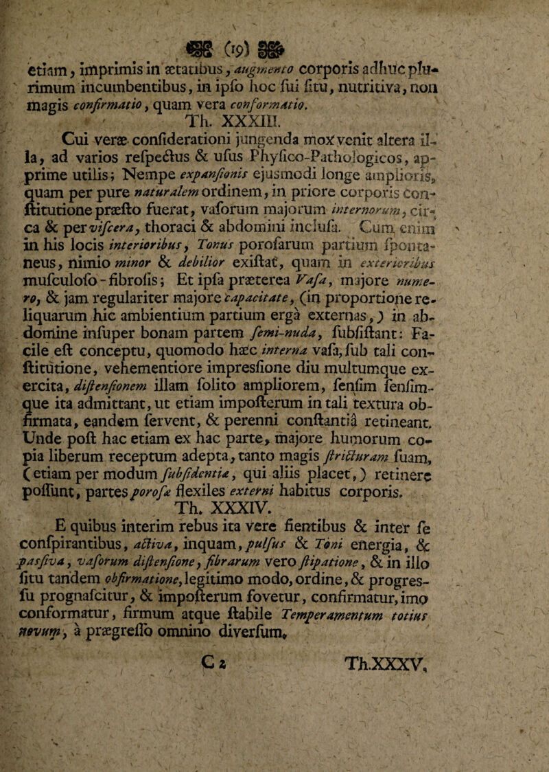 , op)» etiam, imprimis in aetatibus7 augmento corporis adhuc plu¬ rimum incumbentibus, in ipfo hoc fui litu, nutritiva, non magis confirmatio, quam vera conformatio. Th. XXXIII. Cui verae confiderationi jungenda mox: venit altera il¬ la, ad varios refpe&us & ufus Phylioo-Patliologicos, ap¬ prime utilis; Nempe expanfionis ejusmodi longe amplioris,, quam per pure naturalem ordinem, in priore corporis con- ftitutionepraefto fuerat, vaforum majorum internorum, cir¬ ca & pQYvifcera, thoraci & abdomini inclufa. Cum enim in his locis interioribus, Tonus porofarum partium Ipopta- neus, nimio minor & debilior exiftat, quam in exterioribus mufculofo-fibrolis; Et ipfa praeterea Vafa, majore nume¬ ro, & jam regulariter majore capacitate, (in proportionere- liquarum hic ambientium partium erga externas,) in ab¬ domine infuper bonam partem femi-nuda, fubfiftant: Fa¬ cile eft conceptu, quomodo haec interna vafa,fub tali con- ftitutione, vehementiore impresfione diu multumque ex¬ ercita, difienfionem illam folito ampliorem, fenfim fenfim- que ita admittant, ut etiam impofterum in tali textura ob~ firmata, eandem fervent, & perenni conflantia retineant. Unde poft hac etiam ex hac parte, majore buniorum co¬ pia liberum receptum adepta, tanto magis firiffuram fuam, (etiam per modum fubfidcntU, qui aliis placet,) retinere pofliint, partes porofa flexiles externi habitus corporis, i. ' Th* XXXIV. E quibus interim rebus ita vere flentibus & inter fe confpirantibus, activa, inquam,pulfus & Toni energia, & pasfiva, vaforum difienfione, fibrarum vero ftipatione, & in ilio fitu tandem obfirmatione^legitimo modo,ordine,& progres- fu prognafeitur, & impofterum fovetur, confirmatur,imo conformatur, firmum atque flabile Temperamentum totius novum'} a prsegreflo omnino diverfum* C z /■ Th.XXXV,
