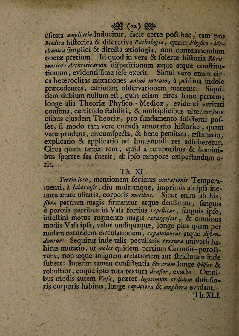 \ ufitata ampliatio inducitur, facit certe poft hac,’ tam pro Medica hiftorica & difcretiva Pathologia, quam Phy fico *Me- chanica fimplici & dire&a aetiologia, non contemnendum operae pretium. Id quod in vera & folerte hiftoria Rbev- matico- Arthriticarum difpofitionum aeque atque conftitu- tionum> evidentiffime fefe exerit. Simul vero etiam cir¬ ca heteroclitas mutationes animi morum , a priftina, indole praecedentes, curiofam obfervationem meretur. Siqui¬ dem dubium nullum eft, quin etiam circa hanc partem, longe alia Theoriae Phyfico - Medicae , evidenti veritati confona, certitudo ftabiliri, & multiplicibus ulterioribus ufibus ejusdem Theoriae, pro fundamento fubfterni pof- fet, fi modo tam vere curiofa annotatio hiftorica, quam vere prudens, circumfpe&a, & bene penfitata, aeftimatio, explicatio & applicatio ad. hujusmodi res adhiberetur* Circa quam tamen rem, quid a temporibus & homini¬ bus fperare fas fuerit, abipfo tempore exlpecftandum e- xxu Th. XL. Tertio loco, mentionem fecimus mutationis Tempera¬ menti, a labor'tofis, diu multumque, imprimis ab ipfa ine- unte aetate ufltatis, corporis motibus. Sicut enim ab his, fibra partium magis firmantur atque denfantur, languis e porofis partibus in Vafa fortius repellitur, fanguis ipfe, inteftini motus augmento magis exturgefidt, & omnibus modis Vafa ipla , velut undiquaque, longe plus quam per nudam naturalem circulationem, expanduntur atque diften- duntur: Sequitur inde talis peculiaris textura univerfi ha¬ bitus mutatio, ut moles quidem partium Carnofo-porofa- rum, non aeque infignem ar&ationem aut ftri&uram inde fubeat*. Interim tamen confiftentia fibrarum longe fiijfior & robuftior, eoque ipfo tota textura denfior, evadat: Omni¬ bus modis autem Vafay praeter legitimum ordinem diffufio- ris corporis habitus, longe capaciora & ampliora evadant. ' • : Th.XU N