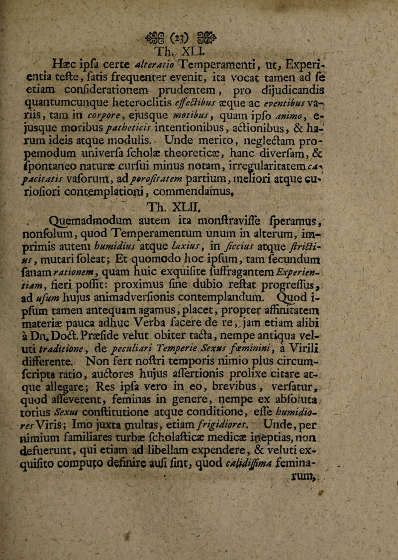 \ lixii Hxc ipfa certe ait er at io Temperamenti, ut, Experi¬ entia tefte, latis frequenter evenit, ita vocat tamen ad fe etiam conliderationem prudentem, pro dijudicandis quantumcunque heteroclitis effettibus seque ac eventibus va- riis, tam in corpore, ejusque motibus, quam ipfo animo, e- jusque moribus patheticis intentionibus, aftionibus, & ha¬ rum ideis atque modulis. Unde merito, negle&am pro- pemodum univerfa fcholae theoreticse, hanc diverfam? & fpontaneo naturae curftii minus notam, irregularitatem^ pacitatis vaforunt, ad porofitatem partium, meliori atque cu- rioliori contemplationi, commendamus* Th. XLII, Quemadmodum autem ita monftravifle Iperamus, nonfolum, quod Temperamentum unum in alterum, im¬ primis autem humidius atque laxius, in ficcius atque ftrifti- us, mutari foleat; Et quomodo hoc ipfum, tam fecundum fanam rationem, quam huic exquifite fuffragantem Experien¬ tiam, fieri poffit: proximus fine dubio reftat progrefliis, ad ufum hujus animadverfionis contemplandum. Quod i- pfum tamen antequam agamus,placet, propter affinitatem materiae pauca adhuc Verba facere de re, jam etiam alibi a Dn#Do<ft. Praefide velut obiter ta&a, nempe antiqua vel- Uti traditione, de peculiari Temperie Sexus focminini, a Virili differente. Non fert noftri temporis nimio plus circum- fcripta ratio, au&ores hujus aflertionis prolixe citare at¬ que allegare; Res ipfa vero in eo, brevibus, verfatur, quod affeverent, feminas in genere, nempe ex abfoluta totius Sexus conftitutione atque conditione, effe humidio- res Viris ; Imo juxta piultas, etiam frigidiores. Unde, per nimium familiares turbae fcholafticae medicae ineptias, non defuerunt, qui etiam ad libellam expendere, & velutiex- quifito compup definire aufi fint, quod calidijfma femina¬ rum,. . u