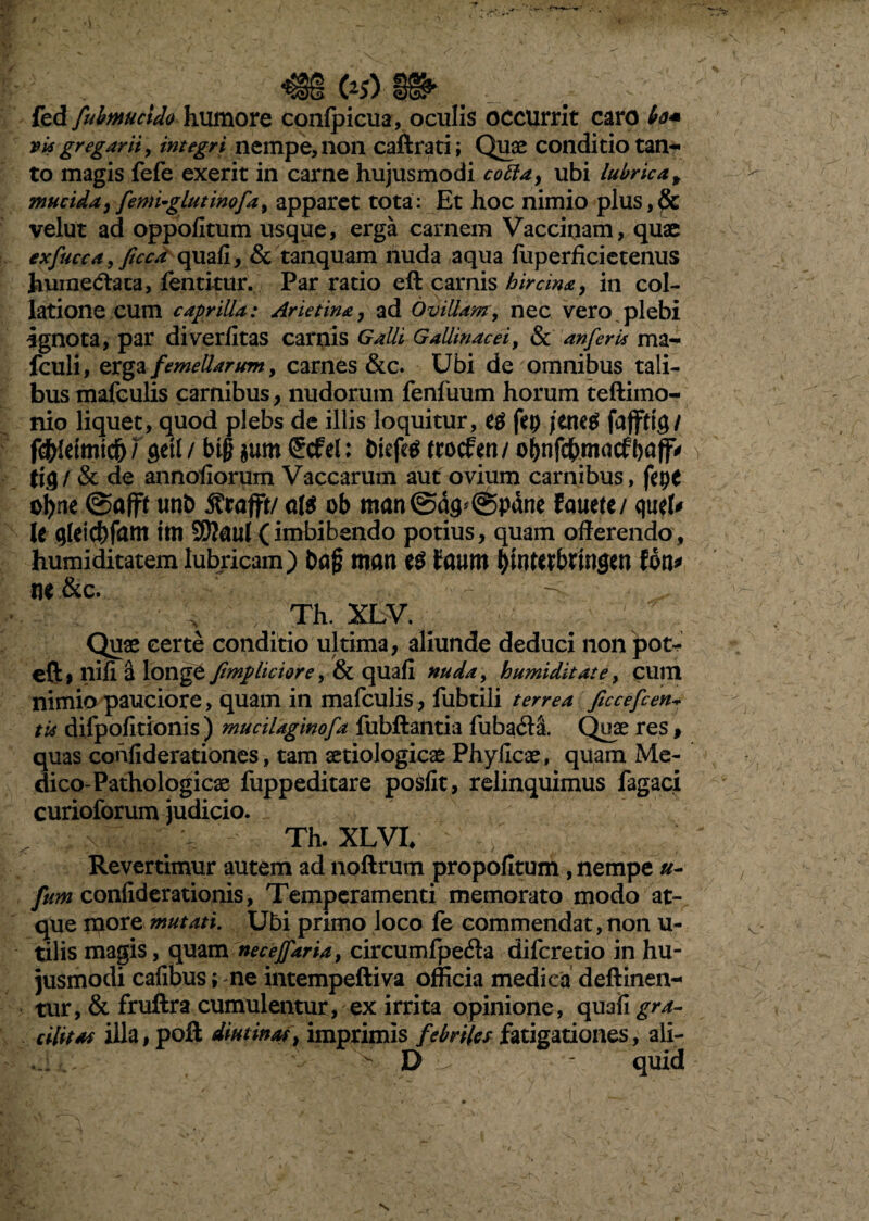 fed fubmucido humore confpicua, oculis occurrit caro vi* gregarii, integri nempe, non caftrati; Quae conditio tan¬ to magis fefe exerit in carne hujusmodi cotta, ubi lubrica, mucida, fentuglutinofa, apparet tota: Et hoc nimio plus, & velut ad oppofitum usque, erga carnem Vaccinam, quae exfucca, ficca quafi, & tanquam nuda aqua fuperficietenus huinedtaca, fentkur. Par ratio eft carnis hircina, in col¬ latione cum caprilia: Arietina, ad Ovillam, nec vero plebi ignota, par diverfitas carnis Galli Gallinacei, & an feri* ma- fculi, erga femellarum y carnes &c. Ubi de omnibus tali¬ bus mafculis carnibus, nudorum fenfuum horum teftimo- nio liquet, quod plebs de illis loquitur, fep jttieti fafftig/ getl/btgjumScfel: btefegtrocfen/obnfcbmacfbaff* ;> / & de annofiorum Vaccarum aut ovium carnibus, fepc oljne Oaffl unb 3?rafft/ ob man@a9*@pdne lama quef* le glelcbfitftt tm SRaul (imbibendo potius, quam offerendo, humiditatem lubricam) t>a§ man Faum $inttibtfngcn foti* M&c. x :;v Th. xlv. ' v Quae certe conditio ultima, aliunde deduci non pot- eft, nifi a longe fimphciore, & quafi nuda, humiditate, cum nimio pauciore, quam in mafculis, fubtili terrea ficcefcen* ti* difpofitionis ) mucilaginofa iubftantia fubadil Quae res , quas confiderationes, tam aetiologicae Phylleae, quam Me¬ dico-Pathologicae fuppeditare po&fit, relinquimus fagaci curioforum judicio. r Th. XLVI, Revertimur autem ad noftrum propofltum , nempe u- fum confiderationis, Temperamenti memorato modo at¬ que more mutati. Ubi primo loco fe commendat, non u- tilis magis, quam necejfaria, circumfpedla difcretio in hu¬ jusmodi cafibus; ne intempeftiva officia medica deftinen- tur, & fruftra cumulentur, ex irrita opinione, quafi gra¬ cilitas illa, poft diutinas, imprimis febriles fatigationes , ali- ^ D - quid