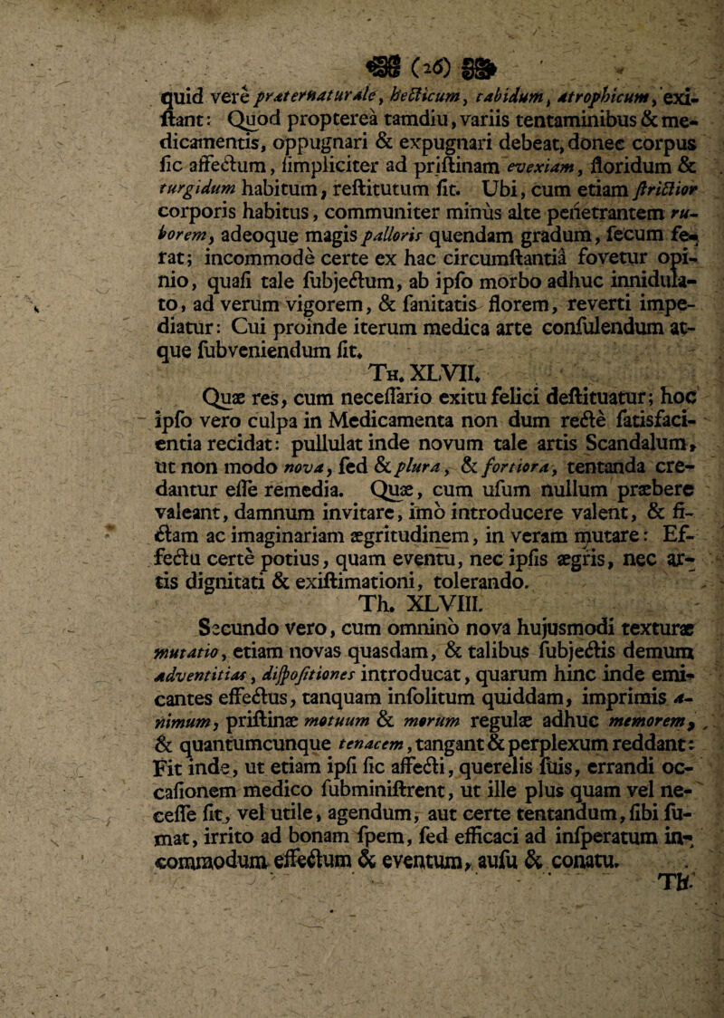 / €8 0-<5)8§fr V quid vere prat eruatur ale, he Elicum, tabidum t atrophicum, exi- liant: Quod propterea tamdiu, variis tentaminibus & me¬ dicamentis, oppugnari & expugnari debeat, donec corpus iic affe&um, fimpliciter ad priftinam evexiam, floridum & turgidum habitum, reftitutum fit. Ubi, cum etiam ftriBior corporis habitus, communiter minus alte penetrantem ru¬ borem y adeoque magis pallori.t quendam gradum, fecum fe¬ rat; incommode certe cx hac circumflanti^ fovetur opi¬ nio, quafi tale fubjeftum, ab ipfo morbo adhuc innidula- to, ad verum vigorem, & fanitatis- florem, reverti impe¬ diatur: Cui proinde iterum medica arte confulendum at¬ que fubveniendum fit* Th*XLVH* Quae res, cum neceflario exitu felici deftituatur; hoc ipfo vero culpa in Medicamenta non dum refte fatisfaci- entia recidat: pullulat inde novum tale artis Scandalum» ut non modo mvay fed & plura, & fortiora, tentanda cre¬ dantur efle remedia. Quae, cum ufum nullum praebere valeant, damnum invitare, imo introducere valent, & fi¬ liam ac imaginariam aegritudinem, in veram iputare: Ef~ fecdu certe potius, quam eventu, nec ipfis aegris, nec ar¬ tis dignitati & exiftimationi, tolerando. ✓ ^ : Th. XLVIIL - 1 Secundo vero, cum omnino nova hujusmodi texturae mutatio, etiam novas quasdam, & talibus fubje&is demum adventitias, difyofitiones introducat, quarum hinc inde emi¬ cantes effeftus, tanquam infolitum quiddam, imprimis a- nimum, priftinae motuum & morum regulae adhuc memorem 9 & quantumcunque tenacem, tangant & perplexum reddant: Fit inde, ut etiam ipfi fic affeili, querelis filis, errandi oc- cafionem medico fubminiftrent, ut ille plus quam vel ne- eefle fit, vel utile, agendum,- aut certe tentanaum, fibi fu¬ mat, irrito ad bonam fpem, fed efficaci ad infperatum in¬ commodum effe&um & eventum* aufu & conatu.