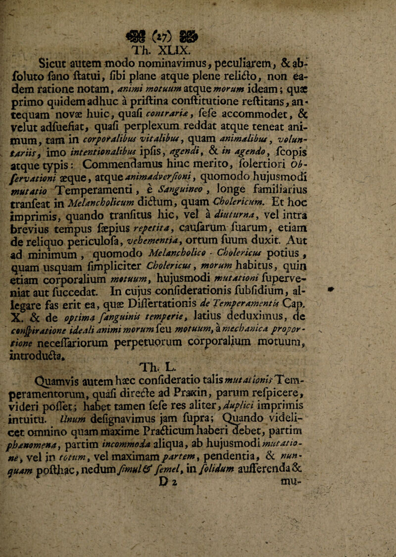 439 tvfS VS&8 \*7J TL XUX. Sicut autem modo nominavimus, peculiarem, &ab- foluto fano flatui, libi plane atque plene relido, non ea¬ dem ratione notam, animi motuum atque morum ideam; quae primo quidem adhuc a priflina conftitutione reftitans, an¬ tequam novae huic, quafi contraria, fefe accommodet, & velut adfuefiat, quafi perplexum reddat atque teneat ani¬ mum, tam in corporalibus vitalibus, quam animalibus, volun~ tariis, imo intrationalibus ipfis, agendi, & in agendo, fcopis atque typis; Commendamus hinc merito, folertiori ob- fervationi aeque, atqueanimadverfioni, quomodo hujusmodi mutatio Temperamenti, e Sanguineo, longe familiarius tranfeat in Melancholicum didum, quam Cholerlcum. Et hoc imprimis, quando tranfitus hic, vel a diuturna, vel intra brevius tempus faepius repetita, caufarum fuarum, etiam de reliquo periculofa, vehementia, ortum fuum duxit. Aut ad minimum , quomodo Melancholico * Ch&lericus potius , quam usquam fimpliciter Cholericus, morum habitus, quin etiam corporalium motuum, hujusmodi mutationi fuperve-* niat aut fuccedat. In cujus confiderationis fubfidium, al¬ legare fas erit ea, quae DiiTertationis de Temperamentis Cap. x, &c de optima [anguinis temperie, latius deduximus, de concitatione ideali animi morum feu motuum,\mechanica propor¬ tione neceffariorum perpetuorum corporalium motuum „ introduda* Th, L. Quamvis autem haec confideratio talis mutat Ionis Tem- peramentorum, quafi direde ad Prasrin, parum refpicere, videri poflet; habet tamen fefe res aliter, duplici imprimis intuitu. Unum defignavimus jam fupra; Quando videli¬ cet omnino quam rtiaxime Pradicum haberi debet, partim phanomena, partim incommoda aliqua, ab hujusmodi mutatio¬ ne, vel in totum, vel maximam partem, pendentia, & nun¬ quam pofthac, nedum fmul& femel, in [olidum auiferenda& D 2 mu-