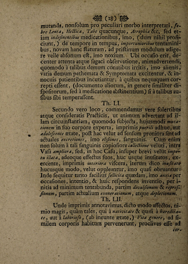 / ' 3». e* )ri» mutanda, nonfolum pro peculiari morbo interpretari, /<?- bre Lenta, Hettica, Tabe quacunque, Atrophia &.C* fed et¬ iam indefmentibiis medicationibus, imo, (dum nihil profi¬ ciunt, ) de tempore in tempus, importuniorem tentamini¬ bus, novam hanc flaturam, ad priftinum modulum adige- V re velle abfohum efl, imo noxium. Ubi occafio erit, de¬ center attenta atque fagaci obfervatione, animadvertendi, quomodo a talibus demum conatibus irritis, imo alienis, varia demum pathemata & Symptomata excitentur, & in¬ nocuis patientibus incutiantur; a quibus nequaquam cor¬ repti effent, (documento aliorum, in genere fimiliter di- fpofitorum, fed a medicatione abftinentium) fi a talibus au- fibus fibi temperaffent. Th. LI. Secundo vero loco, commendamus vere folertibus atque confideratis Pracflicis, ut animum advertant ad il¬ lam circumflandam, quomodo fubje&a, hujusmodi muta¬ tionem in fuo corpore experta, imprimis puerili adhuc, aut \ adolefcente aetate, poft hac velut ad fenfum proniora fintad a&uales excretiones,, imo elifiones, fanguinis. Cum enim , non folum a tali fanguinis copiofiore c$Uettione veluti, intra Vafa ampliora, fed, in hoc Cafu, infuper brevi vellit impe¬ tu illata, adeoque effedus fuos, huc usque inufitatos, ex¬ ercente, imprimis interiora vifcera, iterum dico inufitato hucusque modo, velut oppicantur, imo quafi obruantur: Inde fequitur tanto facilius jollicita quaedam, imo anxia per occafiones, intentio, & huic refpondens inventio, peri- nitia ad minimum tentabunda, partim divulfionum & repref- fionum, partim aqualium exonerationum, atque depletionum. Th* LII. Unde imprimis annotavimus, ditflo modo affetflos, ni¬ mio magis, quam tales, qui a nativitate & quafi a haredtta- te, aut a labor iofo, (ab ineunte aetate,) Vita genere, ad fi- milem corporis habitum pervenerunt, proclives efie ad cor*