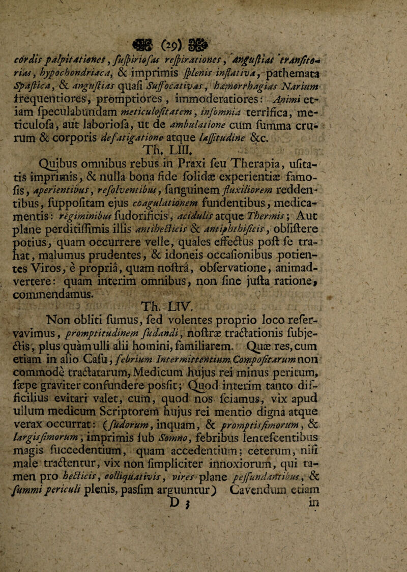 ■« C*9) m cdrdts palpitationes, fufpiriofiu refpirationes, angufiias tranfito+ rias, hypochondriaca, & imprimis (plenis in flat iv a, pathemata Spafiica, & anguftias quafi Suffocdtivas, bamorrhagias Narium' irequentiores, promptiores, immoderatiores: et¬ iam fpeculabundam meticulofitatem, infomnia terrifica, me-, ticulofa, aut laborioia, ut de ambulatione cum fumma cru¬ rum & corporis defatigatione atque Ujfitudine &C. Th, LIII* Quibus omnibus rebus in Praxi feu Therapia, ufita- tis imprimis, & nulla bona fide folidae experientiae famo- fis, aperientibus, refolv entibus, fanguinem fluxiliorem redden¬ tibus, fuppofitam ejus coagulationem fundentibus, medica¬ mentis: regiminibus fildorificis , acidulis atque Thermis; Aut plane perditiffimis illis antihecHcis & amiphthificis, obfiftere potius, quam occurrere velle, quales effedus poft fe tra¬ hat, malumus prudentes, & idoneis occationibus potien¬ tes Viros, e propria, quam noilra, obfervatione, animad¬ vertere: quam interim omnibus, non fine jufta ratione> commendamus. ; Th. LIV. Non obliti fumus, fed volentes proprio loco refier- vavimus, promptitudinem fu dandi, noftrae traftationis fubje- dis, plus quam ulli alii homini, familiarem. Quae res, cum etiam in alio Cafu, febrium Intermittentium, Conapofit arum tlOtl commode tranatarum, Medicum hujus rei minus peritum, faepe graviter confundere posfit; Quod interim tanto dif¬ ficilius evitari valet, cum, quod nos fciamus, vix apud ullum medicum Scriptorem hujus rei mentio digna atque verax occurrat: (fudorum, inquam, & promptis fimorum, & largis fimorum, imprimis lub Somno, febribus len tefcentibus magis fuccedentium, quam accedentium; ceterum, nili male tradentur, vix non fimpliciter innoxiorum, qui ta¬ men pro hetticis, colliquativis, vires plane pejfundantibus, & fummipericuli plenis, pasfim arguuntur) Cavendum etiam D $ in