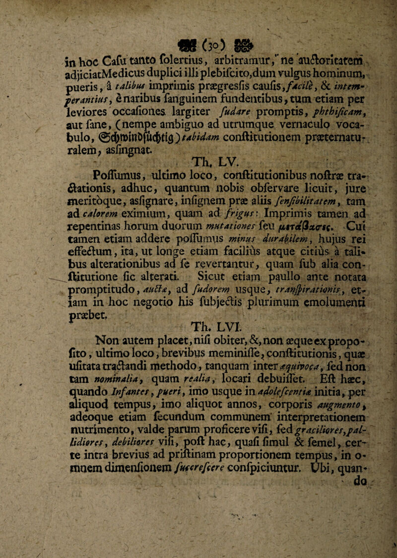 <3°) in hoc Cafu tanto folertius, arbitramur/' ne au&oritatem adjiciatMedicus duplici illi plcbifcito,dum vulgus hominum, pueris, a talibus imprimis praegresfis caufis,f4cileytk intem¬ perantius, e naribus fanguinem fundentibus, tum etiam per leviores occafionea largiter [udare promptis, phthificam, aut fane, (nempe ambiguo ad utrumque vernaculo voca¬ bulo, @d)minDfuc&ri3)tabidam conftitutionem praeternatu- ralem, asfingnat. Th, LV. Poflumus, ultimo loco , conftitutionibus noftrae tra- itationis, adhuc, quantum nobis obfervare licuit, jure meritoque, asfignare, infignem prae aliis fenfbilitatem, tam ad calorem eximium, quam ad frigus: Imprimis tamen ad repentinas horum duorum mutationes feu fitrafixcsc* Cui tamen etiam addere poflumus minus durabilem, hujus rei efferum, ita, ut longe etiam facilius atque citius a tali* bus alterationibus ad fe revertantur, quam fub alia con- ^ftitutione lic alterati. Sicut etiam paullo ante notata promptitudo, auffa, ad [udorem usque, tranftirationis, et> Jam in hoc negotio his fubjecfis plurimum emolumenti praebet. Th, LVI. Non autem placet,nili obiter,&,non aequeexpropo- fito, ultimo loco, brevibus meminifle, conftitutionis, quae ulitata tranandi methodo , tanquam inter aqumgay fednon tam nominalia y quam re alia, locari debuiflet. : Eft haec, quando Infantes, pueri, inio usque in adolefcentia initia, per aliquod tempus, imo aliquot annos, corporis augmento% adeoque etiam fecundum communem interpretationem nutrimento, valde parum proficere vifi, fedgraeilioresypal- lidiorcs, debiliores vili, poft hac, quali fimul & femel , cer¬ te intra brevius ad priftinam proportionem tempus, in o- nrnem dimenfionem futcrefeere confpiciuntur. Ubi, quan¬ do