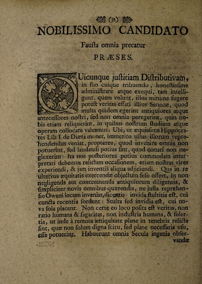 Faufta omnia precatur PR.ESE& Uicunque juftitiam Diftributivam, in fuo cuique tribuendo, honeftisfime adminiftrare atque exequi, tam intelli- gunt, quam volunt, illos minime fugere potleft veritas effati illius Senecae, quod ^ multa quidem egerint antiquiores atque anteceffores noftri, fed non omnia peregerint, quin no¬ bis etiam reliquerint, in quibus noftrum ftudium atque operam collocare valeamus; Ubi, ut aequisfi me Hippocra¬ tes Lib. I. de Diseta monet, immerito ullus illorum repre¬ hendendus veniat, propterea, quod invenire omnia non potuerint, fed laudandi potius fint, quod conari non ne¬ glexerint: Ita nos pofteriores potius commodam inter¬ pretari debemus reliftam occafionem, etiam noftras vires experiendi, & jam inventis aliqua adjiciendi. Qua in re ulterius aequitatis exercendae obje&um fele offert, in non negligenda aut contemnenda antiquiorum diligentia, & fimpliciter novis omnibus quaerendis, ne jufta reprehen• fioOwefli locum inveniat,dictis: invida ftultitia eft, cui cunfta recentia fordent: Stulta fed invidia eft, cui no¬ va fola placent. Non certe eo loco pofka eft veritas, non ratio humana & fagacitas, non induftria humana, & foler- tia, ut inde a remota antiquitate plane in tenebris relida fint, quae non folum digna fcitu, led plane neceilaria ufu, efle potuerint» Habuerunt omnia Secula ingenia obfer- '  * ' ~ . vandae \ r