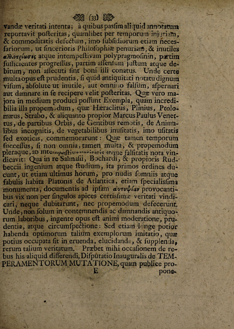 (33) §& Vandae veritati intenta; a quibus pasfim aliquid annotatum reportavit pofteritas, quamlibet per temporum injvjriafti, & commoditatis defeftum, imo fubfidiorum etiam neces- fariorum, ut fincerioris Philolbphfe penuriam, & inutiles atque intempeftivani polypragmofinin, partim fuflicientes progreffus, partim aflenlum juftum atque de¬ bitum/ non ailecuti lint boni illi conatus. Unde certe multa opus eft prudentia, fi quid antiquitati notatu dignum vifum, abfolute ut inutile, aut omnino falfiim, afpernari aut damnare in fe recipere velit pofteritas. Quse vero ma¬ jora in medium produci poliunt Exempla, quam incredi¬ bilia illa propemodum, quaeTferaclitus, Plinius, Ptole¬ maeus, Strabo, & aliquanto propior Marcus Paulus Venet- tus, de partibus Orbis, de Gentibus remotis, de Anima¬ libus incognitis, de vegetabilibus inulitatis, imo ufitatis fed exoticis, commemorarunt: Qute tamen temporum fucceffus, fi non omnia,tamen multa, & propemodum pleraque,aD inteir.pep-jv^ ^^^ii-ot-ic iirqtie falfitatis nota vin¬ dicavit: Qua in re Salmafii, Bochardi, & propioris Rud- beccii ingenium atque ftudium, ita primos ordines du¬ cunt, ut etiam ultimus horum, pro nudis fbmniis atque fabulis habita Platonis de Atlantica, etiam fpecialisfima monumenta, documentis ad ipfam dvroxpUv provocanti¬ bus vix non per fingulos apices certisfimie veritati vindi¬ cari, neque dubitarunt, nec propemodum defecerunt. Unde,non folum in contemnendis ac damnandis antiquo¬ rum laboribus, ingente opus eft animi moderatione, pru¬ dentia , atque circumfpectione: Sed etiam longe potior habenda optimorum talium exemplorum imitatio, quae potius occupata fit in eruenda, elucidanda, <§t lupplenda, rerum talium veritatum. Praebet mihi occafionem de re¬ bus his aliquid differendi, Difputatio Inauguralis de TEM¬ PERAMENTORUM MUTATIONE, quam publice pro- E / / pone*.