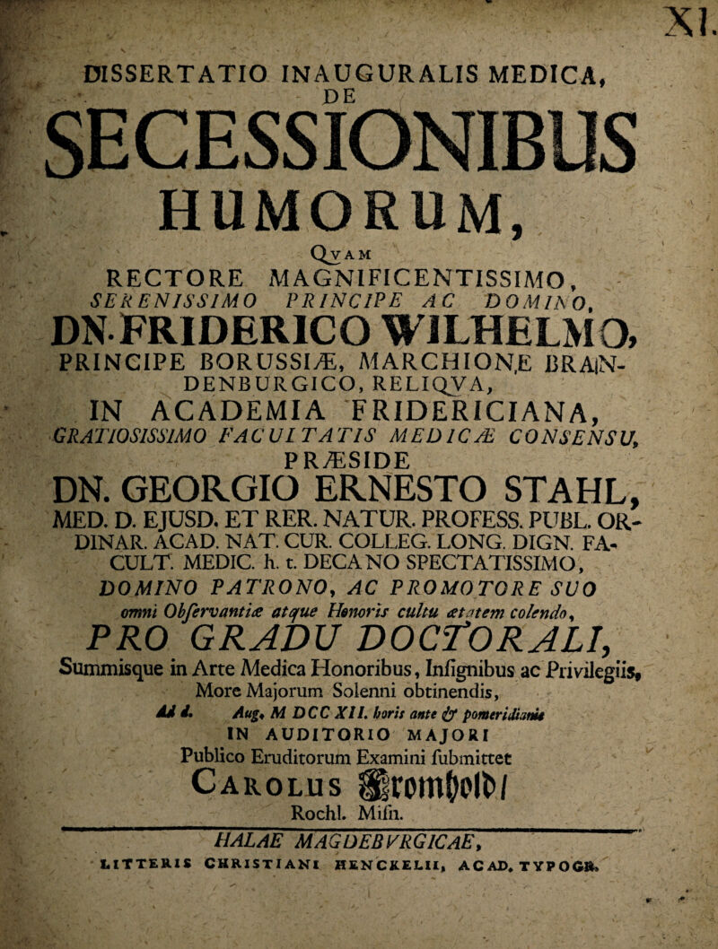 XI. DISSERTATIO INAUGURALIS MEDICA, - PE / SECESSIONIBUS HUMORUM, Qvam RECTORE MAGNIFICENTISSIMO, SERENISSIMO PRINCIPE AC DOMINO, DNFRIDER1CO WILHELMO, PRINCIPE BORUSSl/E, MARCHION.E BRAlN- DENBURGICO, RELIQVA, IN ACADEMIA ‘FRIDERICIANA, GRATIOSISSIMO FACULTATIS MED ICTE CONSENSU, P R7ESIDE DN. GEORGIO ERNESTO STAHL, MED. D. EJUSD. ET RER. NATUR. PROFESS. PUBL. OR- DINAR. ACAD. NAT. CUR. COLLEG. LONG. DIGN. FA- CULT. MEDIC. h. t. DECANO SPECTATISSIMO, DOMINO PATRONO, AC PROMOTORE SUO omni Obferv antice atque Honoris cultu cetatem colendo, PRO GRADU DOCTORALI, Summisque in Arte Medica Honoribus, Infignibus ac Privilegiis, More Majorum Soienni obtinendis. Ad 4. Aug, M DCC XII. horis ante & pomeridhm IN AUDITORIO MAJORI Publico Eruditorum Examini fubmittet Carolus UromWN Rochl. Milii. HALAE MAGDEBVRG1CAE, ^ LITTERIS CHRISTIANI HENCKELII, A C AD* TYPO C&»