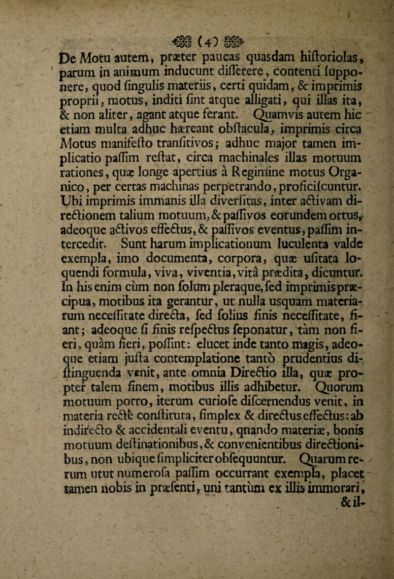 De Motu autem, prxter paucas quasdam hiftoriolas, parum in animum inducunt diflerere . contenti luppo- nere, quod dngulis materiis, certi quidam, & imprimis proprii, motus, inditi fint atque alligati, qui illas ita, & non aliter, agant atque ferant. Quamvis autem hic etiam multa adhuc hsreant obftacula, imprimis circa Motus manifefto tranfitivos; adhuc major tamen im¬ plicatio padim reftat, circa machinales illas motuum rationes, qux longe apertius a R egimine motus Orga¬ nico , per certas machinas perpetrando, proficilcuntur. Ubi imprimis immanis illa diveriitas, inter aftivam di- reftionem talium motuum, & padi vos eorundem ortus, adeoque a&ivos effe£tus,& padivos eventus,padim in¬ tercedit. Sunt harum implicationum luculenta valde exempla, imo documenta, corpora, quas ulitata lo¬ quendi formula, viva, viventia,vita prsedita, dicuntur. In his enim cum non folum pleraque, fed imprimis prae¬ cipua, motibus ita gerantur, ut nulla usquam materia¬ rum necellitate direfia, fed folius finis neceditate, fi¬ ant; adeoque fi finis refpe&us feponatur, tam non fi¬ eri, quam fieri, podint: elucet inde tanto magis, adeo¬ que etiam jufta contemplatione tanto prudentius di- ftinguenda venit, ante omnia Direftio illa, qux pro¬ pter talem finem, motibus illis adhibetur. Quorum motuum porro, iterum curiofe difeernendus venit, in materia re&fe conftituta, fimplex & dire£tus edeftus: ab indirecto & accidentali eventu, quando materix, bonis motuum dedinationibus,& convenientibus direftioni- bus, non ubique fimpliciter oblequuntur. Quarum re¬ rum utut numerofa padim occurrant exempla, placet tamen nobis in prxfenti, uni tantum cx illis immorari, &il-