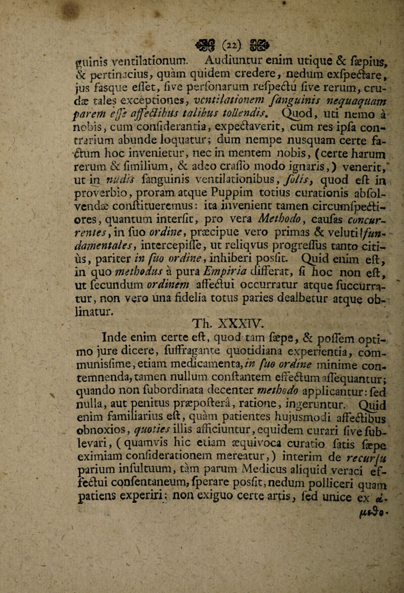 ■I ©132* guinls ventilationum. Audiuntur enim utique & fepius, Sc pertinacius, quam quidem credere, nedum exfpe<ftare, jus fasque e flet, flve perfonarum refpeclu five rerum, cru¬ ci se tales exceptiones, ventilationem fanguints nequaquam far em ej]e affedibtis talibus tollendis„ Quod, uti nemo a nobis, cum coniiderantia, expe&averit, cum res ipfa con¬ trarium abunde loquatur; dum nempe nusquam certe fa- •ftum hoc invenietur, nec in mentem nobis, (certe harum rerum & fimilium, & adeo craflo modo ignaris,) venerit/ ut in nudis fanguinis venti!ationibus, fotis > quod eft in proverbio, proram atque Puppim totius curationis abfol- vendse conftitueremus: ita invenient tamen circutnfpe&i- ores, quantum interfit, pro vera Methodo, caufas concur¬ rentes ,in fuo ordine, praecipue vero primas & veluti!/#»- damentalesy intercepifle, ut reliqvus progreflus tanto citi¬ us, pariter in fuo ordiney inhiberi posflt. Quid enim eft, in quo methodus a pura Empiria differat, fi hoc non eft, ut fecundum ordinem affefiut occurratur atque fuccurra- tur, non vero una fidelia totus paries dealbetur atque obl¬ imatur. Th. XXXIV. Inde enim certe eft, quod tam fepe, & pofiem opti¬ mo jure dicere,'fuffragante quotidiana experientia, com- munisfime, etiam medicamenta, in fuo ordine minime con¬ temnenda, tamen nullum conflantem effe&umaflequantur; quando non fuhordinata decenter methodo applicantur :fed nulla, aut penitus prsepoftera, ratione, ingeruntur. Quid enim familiarius eft, quam patientes hujusmodi affe&ibus obnoxios, quoties illis afficiuntur, equidem curari fivefub- levari, ( quamvis hic etiam sequivoca curatio fatis fepe eximiam conliderationem mereatur,) interim de recurlu parium infui tuum, tam parum Medicus aliquid veraci ef- fecffiii confentaneum, fperare posflt .nedum polliceri quam patiens experiri: non exiguo certe artis, fed unice ex