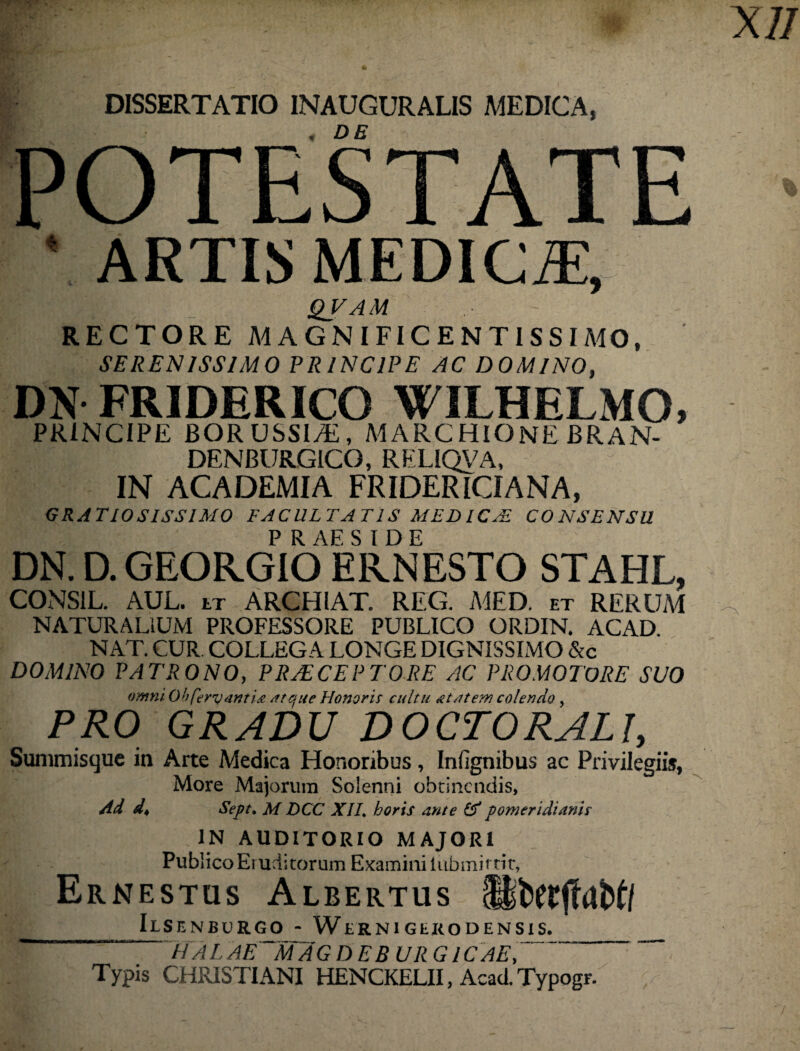 DISSERTATIO INAUGURALIS MEDICA, DE OTESTATE lARTIS MEDICiE, QVAM RECTORE MAGNIFICENTISSIMO, SERENISSIMO PRINCIPE AC DOMINO, DN FRIDERICO WILHELMO, PRINCIPE BORUSSIyE, MARCHIONE BRAN- DENBURGICG, RELIQVA, IN ACADEMIA FRIDERICIANA, GRATIOSISSIMO FACULTATIS MEDICA! CONSENSU P R AE S I D E DN. D. GEORGIQ EKNESTO STAHL, CONSIL. AUL. tr ARCHIAT. REG. MED. et RERUM NATURALIUM PROFESSORE PUBLICO ORDIN. ACAD. NAT. CUR COLLEGA LONGE DIGNISSIMO &c DOMINO PATRONO, PRAECEPTORE AC PRO MOTORE SUO omni. Oh fervant ia atque Honoris cultu at at em colendo, PRO GRADU DOCTORALI, Summisque in Arte Medica Honoribus, Infignibus ac Privilegiis, More Majorum Soienni obtinendis. Ad d♦ Sept, M DCC XIL horis ante & pomeridianir IN AUDITORIO MAJORI Publico Eruditorum Examini iubmittit, Ernestus Albertus (BtWjlaM/ IlSENBURGO - WtRNlGtKODENSlS. U A L AE M A GDEBURG1C AE, Typis CHRISTIANI HENCKELII, Acad. Typogr.