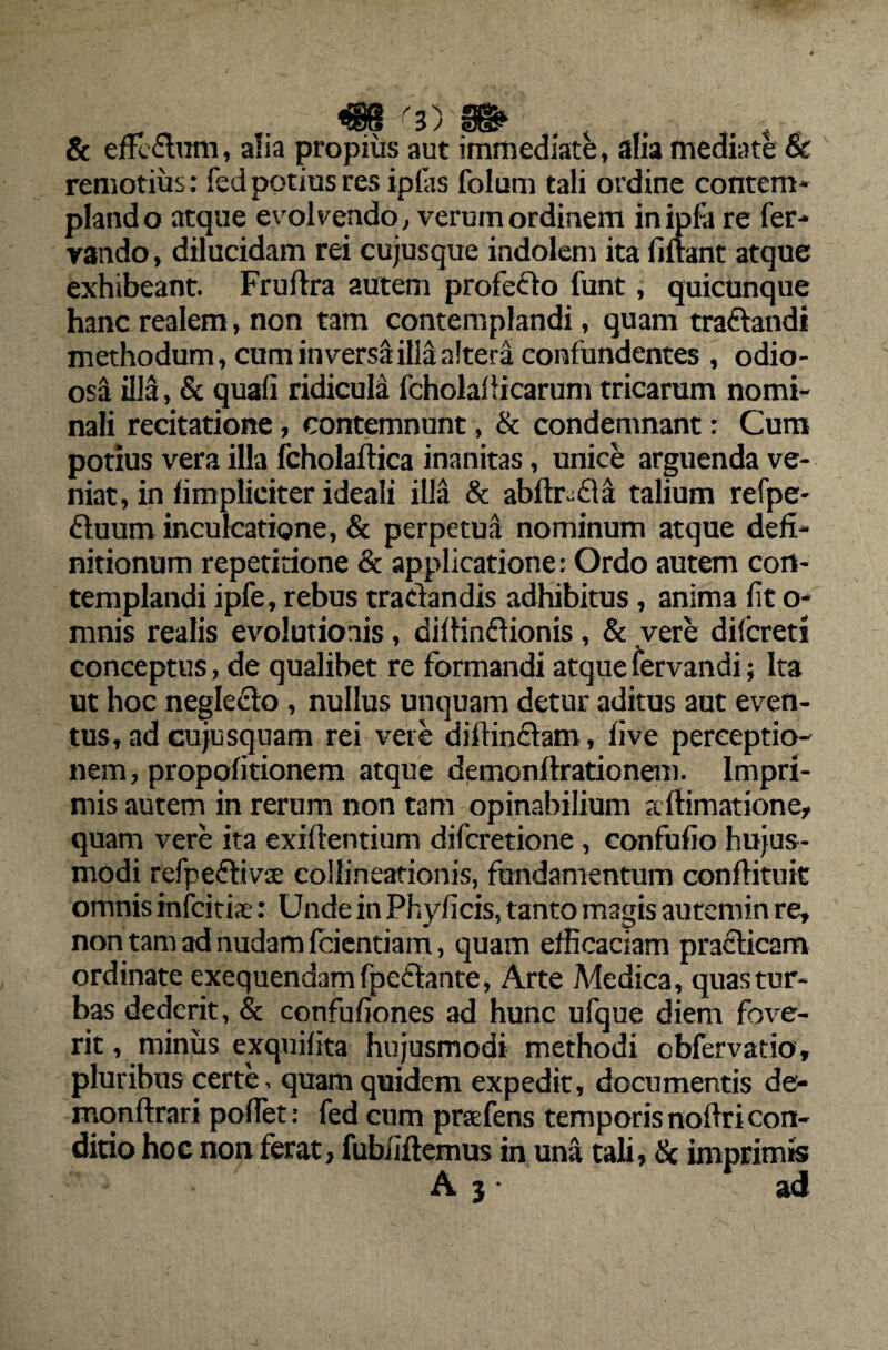 €8 '3) __ t & effcStim, alia propius aut immediate, alia mediate & remotius: fed potius res ipias folum tali ordine contem- piando atque evolvendo, verum ordinem inipfa re fer-* vando, dilucidam rei cujusque indolem ita fiftant atque exhibeant. Fruftra autem profecto funt, quicunque hanc realem, non tam contemplandi, quam tradandi methodum, cum in versa illa altera confundentes , odio- osa illa, & quali ridicula fcholaflicarum tricarum nomi¬ nali recitatione, contemnunt, & condemnant: Cum potius vera illa fcholaflica inanitas, unice arguenda ve¬ niat, in limpliciter ideali illa & abftr~da talium refpe- duum inculcatione, & perpetua nominum atque defi¬ nitionum repetitione & applicatione: Ordo autem con¬ templandi ipfe, rebus tractandis adhibitus, anima fit o- mnis realis evolutionis, diftindionis, & vere difcreti conceptus, de qualibet re formandi atque fervandi; Ita ut hoc neglecto , nullus unquam detur aditus aut even¬ tus, ad cujusquam rei vere diffindam, five perceptio¬ nem, propofitionem atque demonflrationem. Impri¬ mis autem in rerum non tam opinabilium adimatione, quam vere ita exiftentium difcretione, confufio hujus¬ modi refpedivse collineationis, fundamentum conllituit omnis infcitia-: Unde in Phyficis, tanto magis autemin re, non tam ad nudam Icientiam, quam efficaciam pradicam ordinate exequendamfpedante, Arte Medica, quas tur¬ bas dederit, & confuliones ad hunc ufque diem fove¬ rit , minus exquifita hujusmodi methodi obfervatio, pluribus certe, quam quidem expedit, documentis de» mqnftrari pofTet: fed cum prsefens temporis noftri con¬ ditio hoc non ferat, fubiidemus in una tali, & imprimis