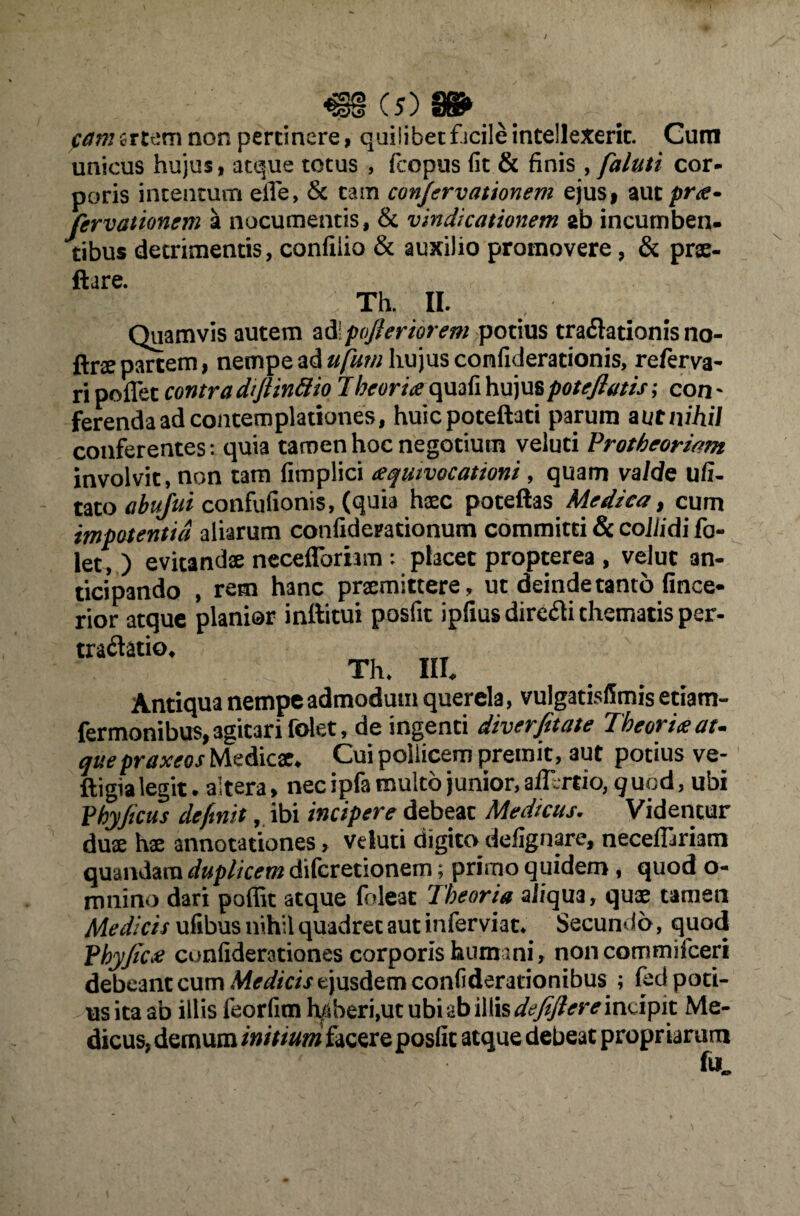 pam creem non pertinere, quiiibet f icile intellexerit. Cum unieus hujus, atque totus , fcopus fit & finis , faluti cor¬ poris intentum eiTe, & tam conjervationem ejus* aut pra- fervationem a nocumentis, & vindicationem ab incumben¬ tibus detrimentis, confiiio & auxilio promovere, & prae- ftare. Th. II. r Quamvis autem ad\pofteriorem potius traflationis no- ftnepartem, nempe ad ufum hujus confiderationis, referva- ri pollet contra diftinttio 7heoria quafi hujuspoteftatis; con~ ferenda ad contemplationes, huicpoteftati parum aut nihil conferentes: quia tamen hoc negotium veluti Trotheoriam involvit, non tam fimplici aquivocationi, quam valde ufi- tato abujui confufionis, (quia haec poteftas Medica, cum impotentia aliarum confidemionum committi & coJiidi fo- let, ) evitandae ncceflbrhm : placet propterea , velut an¬ ticipando , rem hanc praemittere, ut deinde tanto fince- rior atque planior inltitui posfit ipfiusdire&i thematis per- tra&atio. Th* III. Antiqua nempe admodum querela, vulgatisfimis etiam- fermonibu$,3gitari folet, de ingenti diverfitate Theoria at¬ que praxeos Medicae. Cui pollicem premit, aut potius ve- ftigia legit. altera > nec ipfa multo junior, aflercio, q uod, ubi Vhyftcus definit, ibi incipere debeat Medicus. Videntur duae hae annotationes > veluti digito defignare, necefllriam quandara duplicem diferetionem; primo quidem, quod o- mnino dari poffit atque foleat Theoria ali qua, quae tamen Medicis ufibus nihil quadret aut inferviat* Secundo, quod PbyJica cunfiderationes corporis humani, non commifceri debeant cum Medicis ejusdem confiderationibus ; fed poti¬ us ita ab illis feorfim haberi,ut ubi ab illis defeftereimiyix. Me¬ dicus, demum initium facere posfic atque debeat propriarum