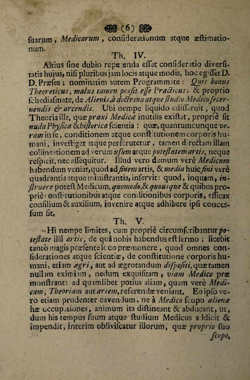 «■(«) fuarum, Medicarum , confiderationum atque aeftimatio- num. Th. IV- , Altius fine dubio rcpe:enda eflet confideratio diverfi- tatis hujus, nifi pluribus jamlocis atque modis, hoceguTetD. D.Praefes ; nominarim autem Programmate : Quis bonus Theoreticus, malus tamen posfit ejje Praeli cur, & proprio fchediafmate, de Alienis doftrmaatque fludw Medicofecer- nendis & arcendis. Ubi nempe liquido -cdifferuit, quod Theoria illa, quae praxi Medie£ inutilis exiftat, proprie fit nuda Phy fica tkhiflorica fcientia : quae, quantumcunque w- ratn in fe, conditionem atque conftitutionem corporis hu¬ mani, inveftiget atque perlcrutetur, tamen dire&am illam collinemonem ad verum ufumatquepoteflatemartis, neque refpicit, necaflequitur* lilud vero demum vere Medicum habendum veniat,quod adyfr/*7« artis, & me dia huicfini ver h quadrantia atque miniftrantia,infervit: quod, inquam, in* flruere poteft Medicum, quomode,&quousque & quibus pro¬ prie^ onfbtutionibusatque conditionibus corporis, efficax confilium& auxilium, invenire aeque adhibere ipfi conces- fum fit? Th. V. “Hi nempe limites, cum proprie circumfcribantur/w- tcftate illa artis> de qua nobis habendus eftfermo ; licebit tanto magis pnrfente lcco praemonere , quod omnes con- fiderationes atque fcientiae, de conftitutione corporis hu¬ mani, etiam cegri, aut ad aegrotandum difpofiti, quae tamen nullam eximiam , nedum exquifitam , viam Medico prx monftrant: ad quamlibet potius aliam, quam vere Medi¬ cam > Theoriam aut artem> referendae veniant. Eo ipfo ve¬ ro etiam prudenter cavendum, ne a Medico feopo alitna hae occupationes, animum ita diftineanc & abducant, ut, dum his tempus fuum atque ftudium Medicus addicit & impendit, interim oblivifeatur illorum, quae proprio fuo