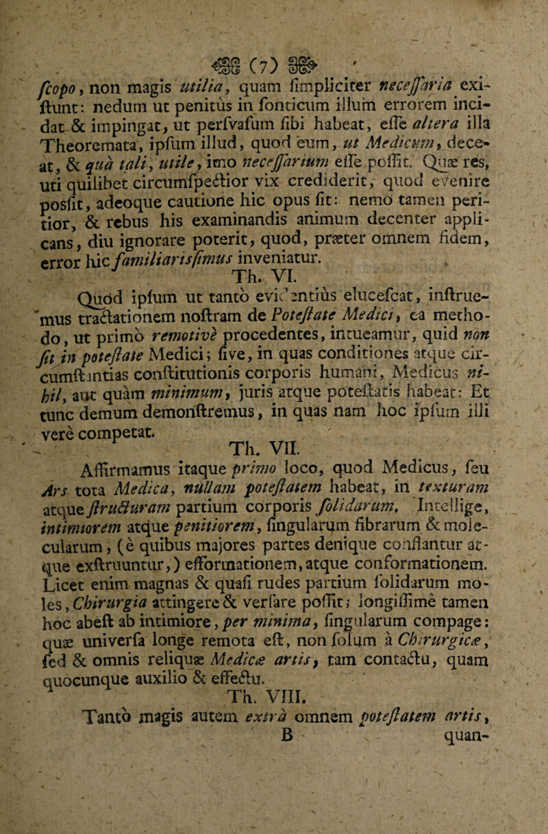 fcopo, non magis utilia , quam (impliciter neceffiaria exi- ftunt: nedum ut penitus in fonticum illum errorem inci¬ dat & impingat, ut perfvafum fibi habeat, efie altera illa Theoremata, ipfum illud, quod eum, ut Medicum, dece* at, & qua tali, utile, imo necejfiarium die pclfit. Quae res, uti quilibet circumfpedior vix crediderit, quod evenire posfit, adeoque cautione hic opus fit: nemo tamen peri- tior, & rebus his examinandis animum decenter appli¬ cans, diu ignorare poterit, quod, praeter omnem fidem, error 1\\c familiarisftmus inveniatur. Th. VI. Qupd iplum ut tanto evidentius eliicefcat, inftrue- 'mus tradationem noftram de Poteftate Medici f ea metho¬ do, ut primo retnotive procedentes, intueamur, quid non fit in potejlate Medici; five, in quas conditiones atque cir- cumft uitias conilitutionis corporis humani, Medicus ni- hil, aut quam minimum, juris atque poteftatk habeat: Et tunc demum demonftremus, in quas nam hoc iplum illi vere competat. Th* VII. Affirmamus itaque primo loco, quod Medicus, feu Ars tota Medica, nullam poteftatem habeat, in texturam ztquzflrufluram partium corporis fiolidarmn, Intcllige, intimiorem atque penitiorem, lingularum fibrarum &moIe- cularum, (e quibus majores partes denique conflantur at¬ que exftruuntur,) efforinationem,atque conformationem. Licet enim magnas & quafi rudes partium folidarum mo¬ les , Chirurgia attingere & verfare polfit, longiffime tamen hoc abeft ab intimiore,per minima, lingularum compage: quae univerfa longe remota eft, nonfolum a Chirurgiae, fed & omnis reliquae Medicae artis} tam contadu, quam quocunque auxilio & effeftu. Th. VIII. Tanto magis autem extra omnem pote flat em artis, B quan-