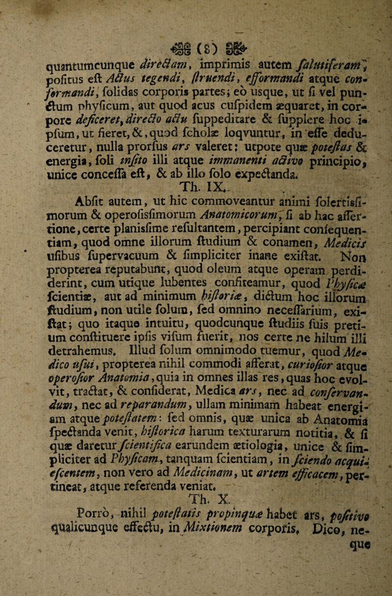 ^§§ (s) §1^ quantumcunque diredam, imprimis autem falmiferan/ pofitus eft Atius tegendi, /huendit efformandi atque ro»- fer mandi, folidas corporis partes; eb usque, ut II vel pun¬ itum phyficum, aut quod acus cufpidem aequaret, in cor¬ pore deficeret>diretio atiu fuppeditare & fuppiere hoc i<* pfum, ut, fieret, &, quod fcholae loqvuntur, in efle dedu¬ ceretur , nulla prorfus ars valeret: utpote que poteftas & energia, foli tnfito illi atque immanenti a divo principio 9 unice concefla eft, & ab illo folo expedandg. Th. IX., Abfit autem, ut hic commoveantur animi foJertiafl- ynorum & operofisfimorum Anatomicorum] fi ab hac affer- tione,certe planislime refultantem,percipiant confequen- tiam, quod omne illorum ftudium & conamen, Medicis ufibus fupervacuum & fimpliciter inane exiftat. Non propterea reputabunt, quod oleum atque operam perdi- derint, cum utique lubentes confiteamur, quod Vhyfica fcientiae, aut ad minimum hiftoria, didum hoc illorum ftudium, non utile foluru, fed omnino neceflarium, exi¬ ftat; quo itaque intuitu, quodcunque (ludiis fuis preti¬ um conftituere ipfis vifiim fuerit, nos certe ne hilum illi detrahemus. Illud folum omnimodo tuemur, quod Me» dico afui> propterea nihil commodi afferat, curiofior atque operofior Anatomia ,quia in omnes illas res, quas hoc evol¬ vit, tradat, & confiderat, Medica ars, nec ad confervan- dum> nec ad reparandum, ullam minimam habeat energi¬ am atqutpotejlatem: fed omnis, quae unica ab Anatomia fpedanda venit, biftorka harum texturarum notitia, & fi quae dareturfcientifica earundem aetiologia, unice & (im¬ pliciter ad Phy fi eam, tanquam fcientiam, in /ciendo aequi* efcentem, non vero ad Medicinam, ut artem efficacem, per¬ tineat, atque referenda veniat, . Th. X.4 ' - Porro, nihil pote fiatis propinqua habet ars, pofitivo qualicuaque effc&u, in Mixtionem corporis, Dico, ne- . que