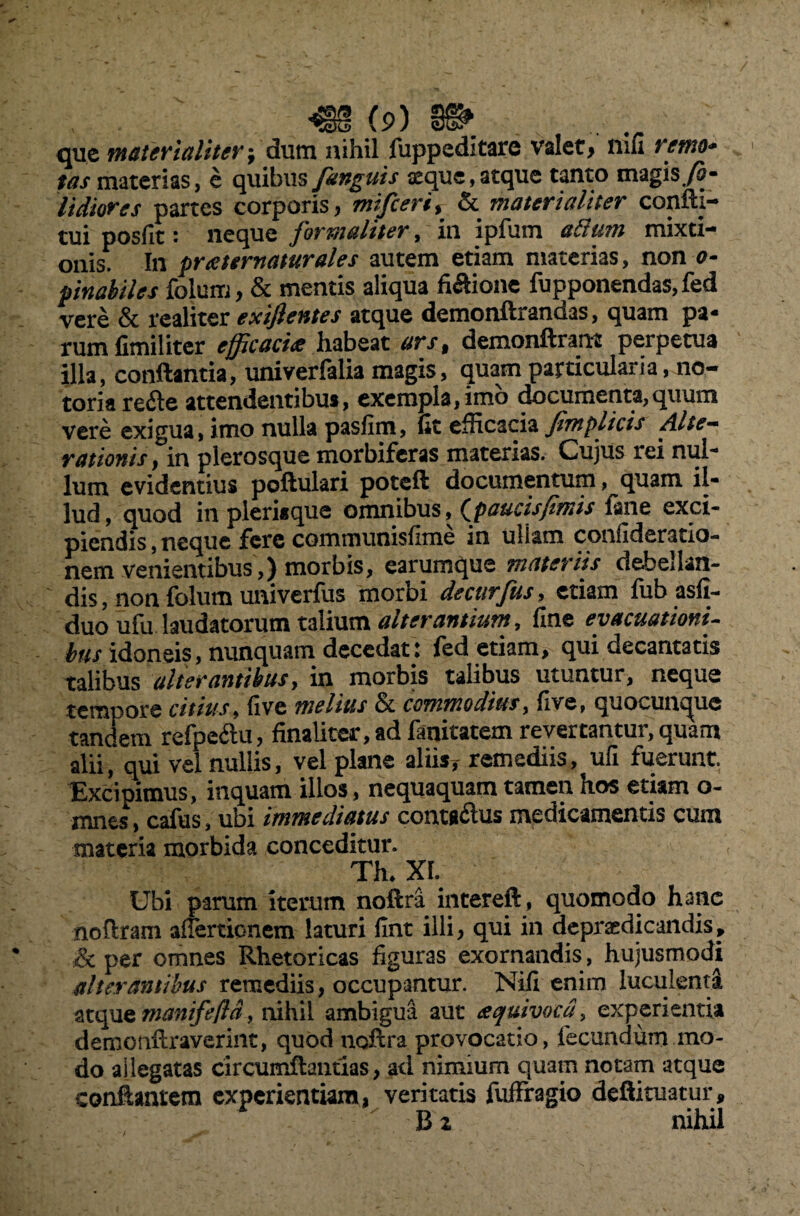 que materialiterdum nihil fuppeditare valet, nili remo¬ tas materias, e quibus Janguis seque, atque tanto magis fi - Udiores partes corporis, mifceri, & materialiter confti- tui posfit: neque formaliter, in ipfum adum mixti¬ onis. In preettrnaturales autem etiam materias, non o- pinabiles folum, & mentis aliqua fiftione fupponendas,fed vere & realiter exijlentes atque demonftrandas, quam pa* rumfimiliter efficacia habeat ars, demonftrartt perpetua illa, conflantia, univerfalia magis, quam particularia, no¬ toria reile attendentibu», exempla,imo documenta,quum vere exigua, imo nulla paslim, fit efficacia Jimplicis Alte— rationis, in plerosque morbiferas materias. Cujus rei nui' lum evidentius poftulari potefl documentum, quam il- lud, quod in pleriaque omnibus, (paucis fimis fane exci¬ piendis , neque fere communisfime in uliam confideratio- nem venientibus ,) morbis, earumque materiis debellan¬ dis , non folum univerfiis morbi decurjus, etiam fub asfi- duo ufu laudatorum talium alterantium, fine evacuationi- bus idoneis, nunquam decedat.: fed etiam, qui decantatis talibus alterantibus, in morbis talibus utuntur, neque tenuiore citius, live melius & commodius, five, quocun^ue tandem refipeflu, finaliter, ad fanitatem revertantur, quam alii, qui vel nullis, vel plane aliis, remediis, ufi fuerunt. Exdipimus, inquam illos, nequaquam tamen hos etiam o- mnes, cafus, ubi immediatus contaftus medicamentis cum materia morbida conceditur. Th. XI. Ubi parum iterum noftra intereft, quomodo hanc noflram afiertionem laturi fint illi, qui in depracdicandis, & per omnes Rhetoricas figuras exornandis , hujusmodi alterantibus remediis, occupantur. Nifi enim luculenta atque manifefld, nihil ambigua aut aquivocd, experientia demonftraverint, quod noftra provocatio, fecundum mo¬ do allegatas circumftantias, ad nimium quam notam atque conflantem experientiam, veritatis fuffragio deftituatur, B z nihil