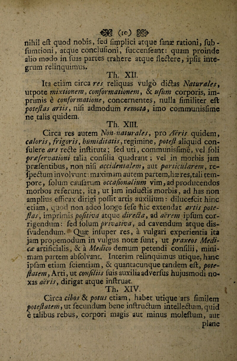 m (io m ■% nihil eft quod nobis, fed fimplici atque fanse rationi, fub - fumtioni, atque conclufioni, fuccenleant: quam proinde alio modo in fuas partes trahere atque flevere, ipfis inte¬ grum relinquimus. Th. XII. / 4 ; Ita etiam circa res reliquas vulgo di&as Naturales, utpote mixtionem, conformationem, & ufum corporis, im¬ primis e confortnatione, concernentes, nulla fimiliter eft potejlas artis, nifi admodum remota, imo comrmmisfime ne talis quidem, Th. XIII. Circa res autem Non-naturales, pro Aeris quidem, caloris, frigoris, humiditatis, regimine, aliquid con¬ fidere /7r.f refte inftituta; fed uti, communisfime, vel foli pr<efervationi talia confilia quadrant; vel in morbis jam prgfentibus, non nili accidentalem, aut particularem, re- (peftum involvunt: maximam autem partem, kse res, tali tem¬ pore, folum caularum occafionalium vim, ad producendos morbos referunt, ita, ut jam induftismorbis, ad has non amplius efficax dirigi poffit artis auxilium: dilueefeit hinc etiam, quod non adeo longe fefe hic extendat artis pote- Jias, imprimis pofitiva atque dire Ha, ad aerem ipfum cor¬ rigendum: fed lolum privativa, ad cavendum atque dis- fvadendum. Quae infuper res, a vulgari experientia ita jam propemodum in vulgus notse funt, ut praxeos Medi¬ ca artificialis, & a Medico demum petendi confilii, mini¬ mam partem abfolvanu Interim relinquimus utique, hanc ipfam etiam fcientiam, & quantacunque tandem eft, pote- flatem, Arti, ut confiliis fuis auxilia adverfus hujusmodi no¬ xas aeris, dirigat atque inftruat, Th* XIV. Circa cibos & potus etiam, habet utique 'ars fimilem poteJlatem,m fecundum bene inftru&um intelle&um, quid e talibus rebus, corpori magis aut minus moleftum, aut ' ' plane