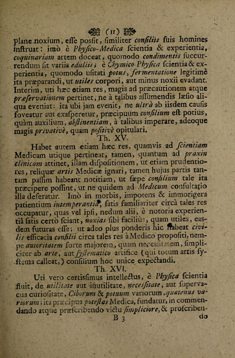plane moxium, effe posfit, flmiliter confiliis Aiis homines infiruat: imb e Phy fico-Medica fcientia & experientia, coquinarumi artem doceat, quomodo condimentis fuccur- rendum iit variis eduliis i e Chy mico Phy(ica fcientia & ex¬ perientia, quomodo ufitati fotus, fermentatione legitime ita praeparandi,ut utiles corpori, aut minus noxii evadant. Interim, uti haec etiam res, magis ad praecautionem atque pr<efervatlonem pertinet, ne a talibus affumendis laefio ali¬ qua eveniat: ita ubi jam evenit, ne ultra ab iisdem caulis foveatur aut exafperetur, praecipuum confilium eft potius, quam aukilium, abflinentiam, a talibus imperare, adeoque magis privative, quam pofitive opitulari* Th» XV. Habet autem etiam haec res, quamvis ad fcientiam Medicam utique pertineat, tamen, quantum ad praxin clinicam attinet, illam difpofitionem, ut etiam prudentio- res, reliquae artis Medicae ignari, tamen hujus partis tan¬ tam paffim habeant notitiam, ut fepe con/ilium tale ita praecipere poflint, ut ne quidem ad Medicum confli! ta{io illa deferatur. Imb in morbis, impotens & im morigera patientium intemperantifatis familiariter circa tales res occupatur, quas vel ipfi, nedum alii, e notoria experien¬ tia fatis certo fciant, noxiasdibi facilius, quam utiles, eas- dem futuras efle» ut adeo plus ponderis hic ftabeat civi~ lis efficacia confilii circa tales res a Medico propofiti, nem¬ pe autoritatem forte majorem, quam ne^eslitatam, {impli¬ citer ab arte, au tjyjl emat ico artifice (qui tocum artis fy- «Aenia calleat,) confilium hoc unice expe&andi* Th. XVI. V Uti vero certisflmus intelledus, e Phy fica fcientia fluit, de utilitate aut inutilitate, neces filate, aut fuper va¬ cua curiodtate , Ciborum & potuum vanorum ,quatenus va¬ riorum ; ita praecipua pote flas Medica, fundatur, in commen¬ dando atque pneferibendo vidu fimpliciore^ & proicriben- B 3 do