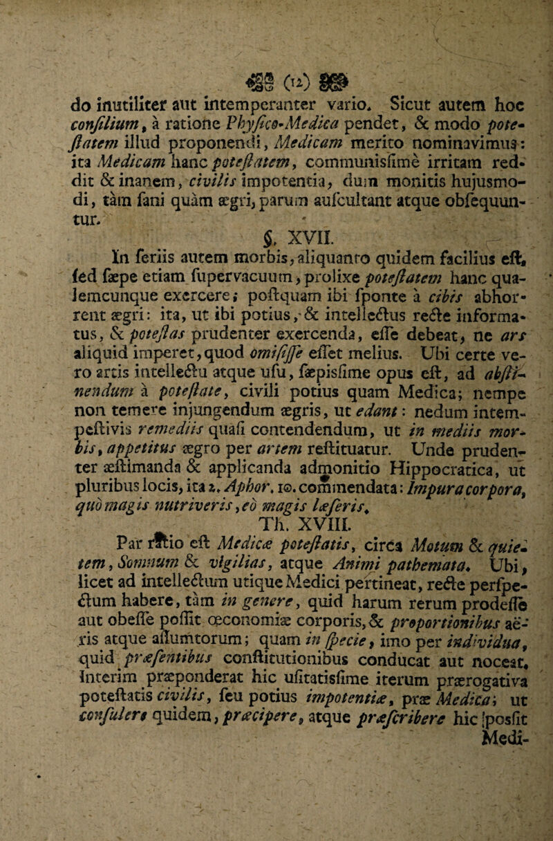 . , _ m oo m do inutiliter aut intemperanter vario. Sicut autem hoc conJilium9 a ratione Phyfico^ Medica pendet, & modo pote- ftatem illud proponendi, Medicam merito nominavimus: ita Medicam hanc potefiatem, communisiime irritam red- dit & inanem, civilis impotentia, dum monitis hujusmo¬ di, tam fani quam aegri, parum aufeuitant atque obfequun- tiuv - xvii In feriis autem morbis, aliquanto quidem facilius eft, fed faepe etiam fupervacuutn, prolixe poteftatem hanc qua- Jemcunque exercere,* poftquam ibi fponte a cibis abhor¬ rent segri: ita, ut ibi potius, & intelic&us re<fte informa¬ tus, & potefias prudenter exercenda, efle debeat, ne ars aliquid imperet, quod omifijfe effet melius. Ubi certe ve¬ ro arcis intellefiu atque ufu, fepisfime opus eft, ad abfit- nendum a pote fi a te, civili potius quam Medica; nempe non temere injungendum aegris, uc edant: nedum intem- peftivis remediis quafi contendendum, ut in mediis mor¬ bis , appetitus aegro per artem reftituatur. Unde pruden¬ ter aelHmanda & applicanda admonitio Hippocratica, ut pluribus locis, ita z* Aphor, 10. commendata: Impura corpora% quo magis nutriveris yed magis laCeris. Th. XVIII. Par rftio eft Medica patefiatis, circa Motum & quie¬ tem , Somnum & vigilias, atque Animi pathemata. Ubi, licet ad intelleftum utique Medici pertineat, rede perfpe- dum habere, tam in genere, quid harum rerum prodefle aut obeffe poffit oeconomis corporis, & proportionibus ae¬ ris atque ailumtorum; quam in [pecie, imo per individua, quid pr a [entibus conftitutionibus conducat aut noceat, Interim praeponderat hic ufitatisfime iterum prorogativa poteftatis civilis > feu potius impotentia, prx Medica i ut eonfulert quidem, pracipere9 atque praferibere hic’posfit Medi-