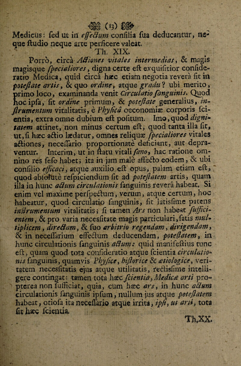 T_(*3) Medicus: fed ut in' e fedum confiiia fua deducantur, ne¬ que ftudio neque arte perficere valeat. Th. XIX. Porro, circa Adiones vitales intermedias, & magis magisque /pedaliores, digna certe eft exquifitior confide- ratio Medica, quid circa haec etiam negotia revera fit in pote flate artis, &quo ordine, atque gradu? ubi merito, Jrimo loco, examinanda venit Circulatio fanguinis. Quod ocipfa, fit ordine primum, & poteflate generalius, flrumentum vitalitatis, e Phy fica oeconomias corporis fci- entia, extra omne dubium eft pofitum. Imo, quod digni* tatem attinet, non minus certum eft, quod tanta ilia fit, ut,fi hsec a&io laedatur, omnes reliquae [pedaliores vitales adiones, neccfiario proportionate deficiant, aut depra¬ ventur. Incerim, ut in ftatu vitali fano% hac ratione om¬ nino res fefe habet; ita in jam male affedo eodem, & ubi confilio efficaci, atque auxilio eft opus, palam etiam eft, quod abiblute refpiciendiim fit ad poteflatem artis, quam ilia in hunc adum circulationis fanguinis revera habeat* Si enim vel maxime perfpedum, verum, atque certum, hoc habeatur, quod circulatio fanguinis, fit iatisfime patens inslrumemum vitalitatis; fi tamen Ars non habeat fufficu entemy & pro varia necesfitate magis particulari,fatis mul- tiplicem, diredam, & fuo arbitrio regendam y dirigendam, & in neceflarium effeflum deducendam, poteflatem, in hunc circulationis fanguinis adum: quid manifeftius tunc eft, quam quod tota cpnfideratio atque fcientia circulatio- nis fanguinis, quamvis Phy fice y hifiorice & <ztio logice, veri¬ tatem necesfitatis ejus atque utilitatis, redisfime intelli- gere contingat*, tamen tota hsec fci entia, Me dicet arti pro« pterea non fufficiat, quia, cum haec arst m hunc adum circulationis fanguinis ipfum, nullum jus atque poteflatem habeat, otiofa ita neceflario atque irrita, tpfh ttt arti, tota fit haec fcientfa» Th,XX.