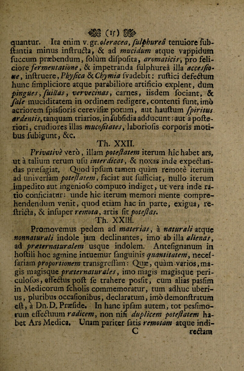 *§§§ Of) quantur. Ita enim v. gr. oleracea, fulpbured tenuiore fub- ftantia minus inftruda, & ad mucidum atque vappiduta fuccum praebendum, folum difpofita, aromaticis, pro feli¬ ciore fermentatione, & impetranda fulphurea illa accesfio- ue> inftruere, Phy fica StChymia fvadebit; ruftici defedum hunc fimpliciore atque parabiliore artificio explent, dum pingues, fuillas, vervecinas, carnes, iisdem fociant, & fale muciditatem in ordinem redigere, contenti funt,imo acriorem fpisfioris cercvifiae potum, aut hauftum fpiritus ardentis> tanquam triarios, infubfidia adducunt: aut apofte- riori, crudiores illas mucofitates> laboriofis corporis moti¬ bus fubigunt, &c. Th. XXII. Privative vero, illam pote flatem iterum hic habet ars, ut a talium rerum ufu interdicat, & noxas inde expedan- das praefagiat* Quod ipfum tamen quam remote iterum ad univerlam pote flat em, faciat aut fufficiat, nullo iterum impedito aut ingeniofo computo indiget, ut vera inde ra¬ tio conficiatur: unde hic iterum memori mente compre¬ hendendum venit, quod etiam hac in parte, exigua, re- ftrida, & infuper retnota, artis fit poteftas. Th. XX1H. Promovemus pedem ad materias, a naturali atque nonnaturali indole jam declinantes, imo ab illa alienas, ad praeternaturalem usque indolem. Antefignanum in hoftili hoc agmine intuemur {anguinis quantitatem, necef- fariam propo rt tonem transgrefiam: Quae, quam ^varios, ma¬ gis magisque pr xt er natur ale s, imo magis magisque peri- culofos, effedus poft fe trahere posfit, cum alias pasfim in Medicorum fcholis commemoratur, tum adhuc uberi¬ us, pluribus occafionibus, declaratum, imodemonftratum eft, a Dn.D. Pradide* In hanc ipfam autem, tot pesfimo- rum effeduum radicem, non nifi duplicem poteflatem ha¬ bet Ars Medica, Unam pariter fatis remotam atque indi- '' / C redam