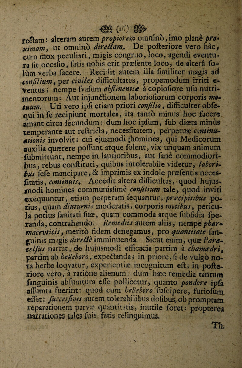 Xe$am: alteram alitem propiorem omnino, imo plane pft* xmam, ut omnino diredam. De pofteriore vero hac, cum mox peculiari, magis congruo, loco, agendi eventu¬ ra fit oecsfio, fatis nobis erit praefente loco, de altera fo- lum verba facere. Recidit autem illa fimiliter magis ad confilium, per civiles difficultates, propemodum irriti e- ventus; nempe fvafum ahfiinentue a copiofiore ufu nutri¬ mentorum: Aut injun&ionem laboriofiarum corporis mo* tuum. Uti vero ipfi etiam priori conjilio, difficulter obfe- qui infe recipiunt mortales, ita tanto minus hoc facere amant circa fecundum: dum hoc ipfum, fub dista minus temperante aut reiiri&a, necesfitatem, perpetuae continu¬ ationis involvit: cui ejusmodi {homines, qui Medicorum auxilia quterere pofliint atque folent, vix unquam animum fubmittunt, nempe in lautioribus, aut fane commodiori¬ bus, rebus conftituti, quibus intolerabile videtur, labori- lus fefe mancipare, & imprimis ex indole prsefentis neces- ficatis, continuis♦ Accedit altera difficultas, quod hujus* modi homines communisfime cmfiinm tale, quod inviti exequuntur, etiam perperam fequanturrpr&cipitibus po¬ tius , quam diuturnis moderatis, corporis motibus, pericu¬ la potius fanitati fuse, quam commoda atque fubfidia fpe- xanda, contrahendo. Remediis autem aliis, nempe phar* mdcevtkisy merito fidem denegamus, pro quantitate {'an¬ guinis m’gis direfli imminuenda. Sicut enim, quae Para- celfus narrat, de hujusmodi efficacia partim a cbam<edril partim ab beUeboro, expeftanda; in priore, fi de vulgo no¬ ta herba loqvatur, experientis incognitum eR; in pofte- xiofe vero, a ratiOne alienum: dum haec remedia tantum fanguinis abfumtura effe pollicetur, quanto pondere ipft affumta fuerint: quod cum beUeboro fufcipere, furiofum effet: fuccesjivts autem tolerabilibus dofibus, ob promptam reparationem parvce quantitatis, inutile foret: propterea patrationes tales fuis fatis relinquimus»